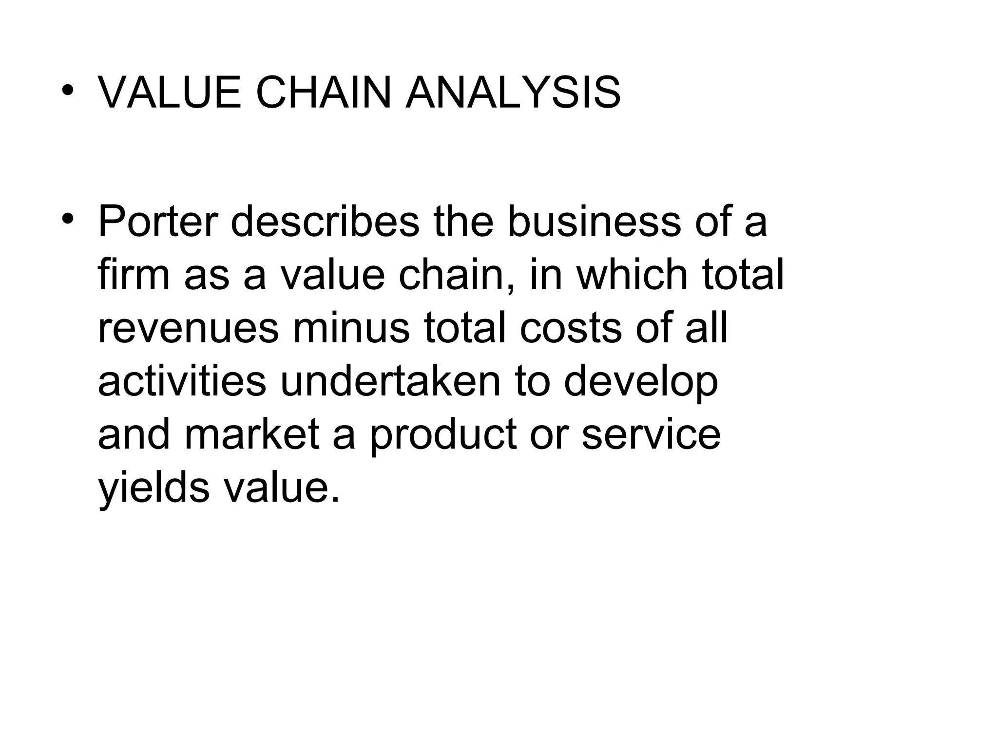 • VALUE CHAIN ANALYSIS

• Porter describes the business of a
  firm as a value chain, in which total
  revenues minus total costs of all
  activities undertaken to develop
  and market a product or service
  yields value.
 