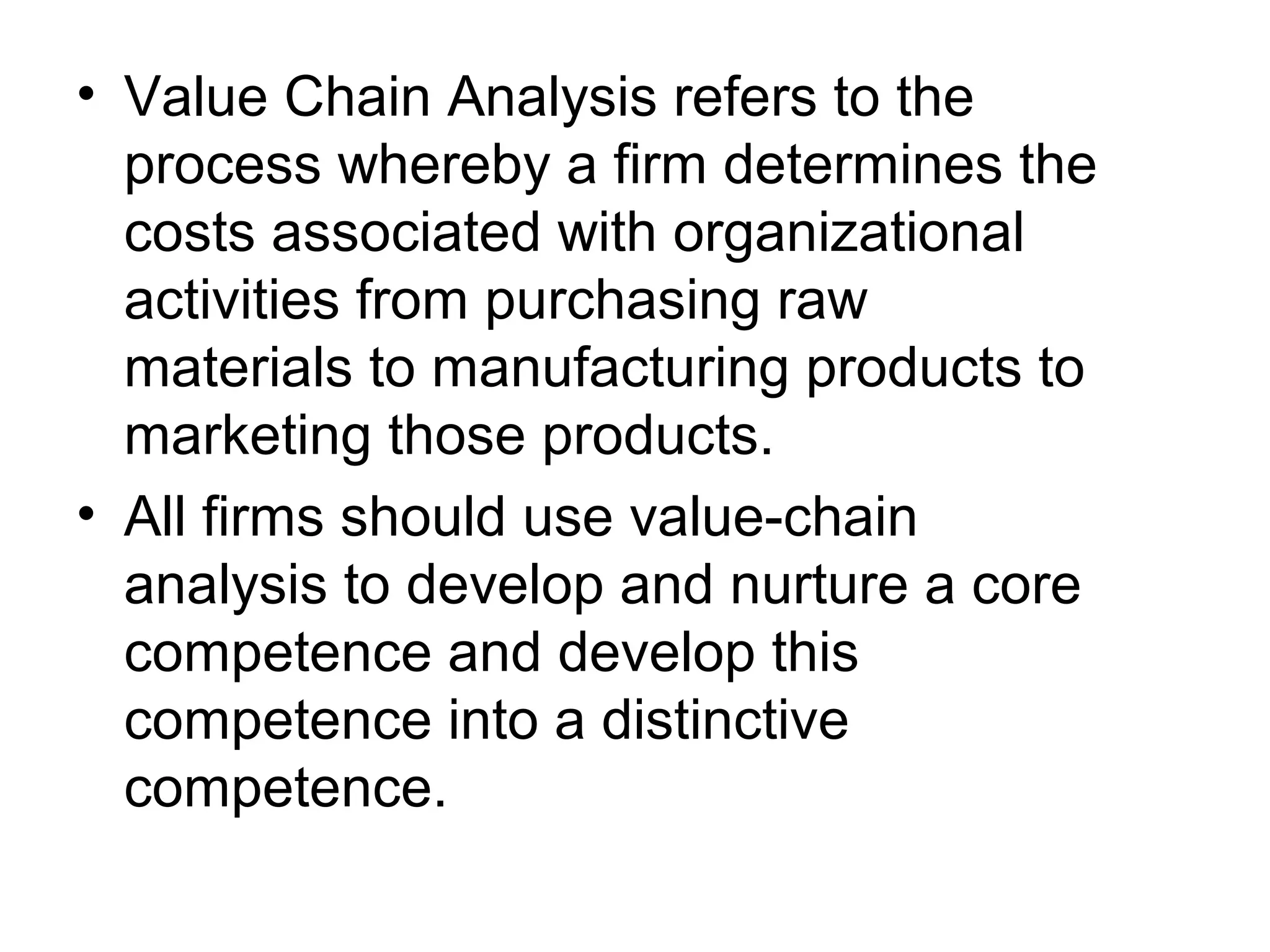• Value Chain Analysis refers to the
  process whereby a firm determines the
  costs associated with organizational
  activities from purchasing raw
  materials to manufacturing products to
  marketing those products.
• All firms should use value-chain
  analysis to develop and nurture a core
  competence and develop this
  competence into a distinctive
  competence.
 