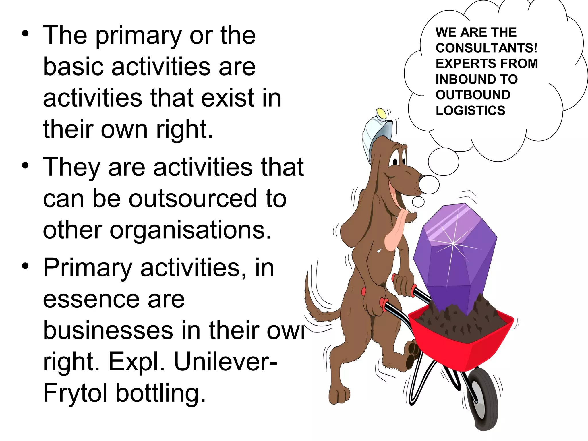 • The primary or the         WE ARE THE
                             CONSULTANTS!
  basic activities are       EXPERTS FROM
                             INBOUND TO
  activities that exist in   OUTBOUND
                             LOGISTICS
  their own right.
• They are activities that
  can be outsourced to
  other organisations.
• Primary activities, in
  essence are
  businesses in their own
  right. Expl. Unilever-
  Frytol bottling.
 