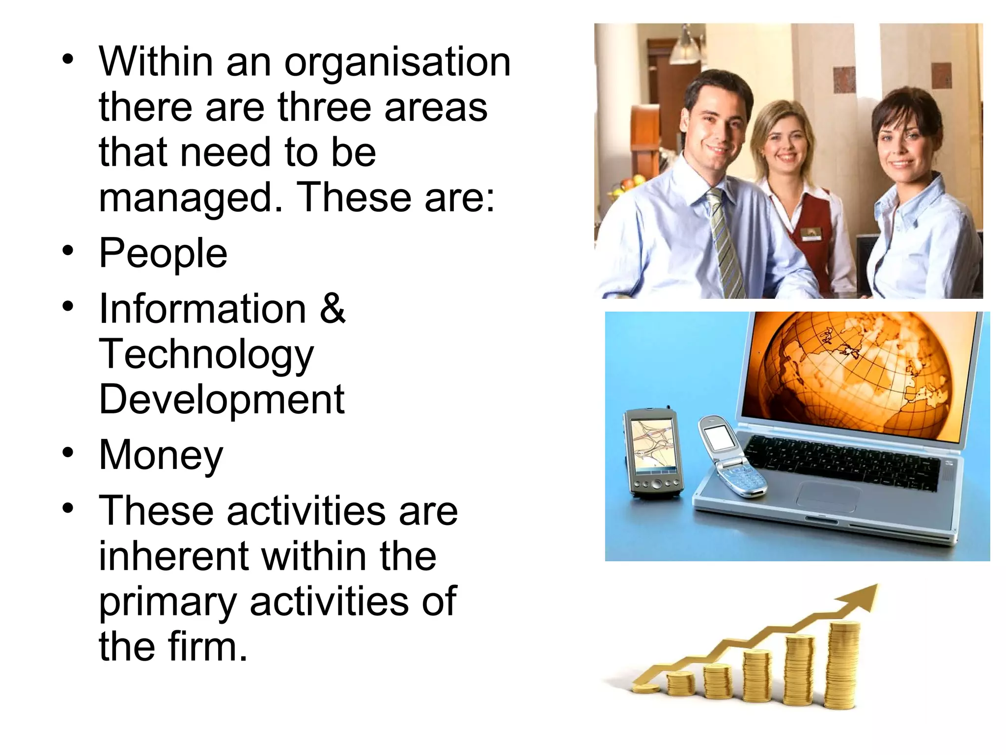 • Within an organisation
  there are three areas
  that need to be
  managed. These are:
• People
• Information &
  Technology
  Development
• Money
• These activities are
  inherent within the
  primary activities of
  the firm.
 