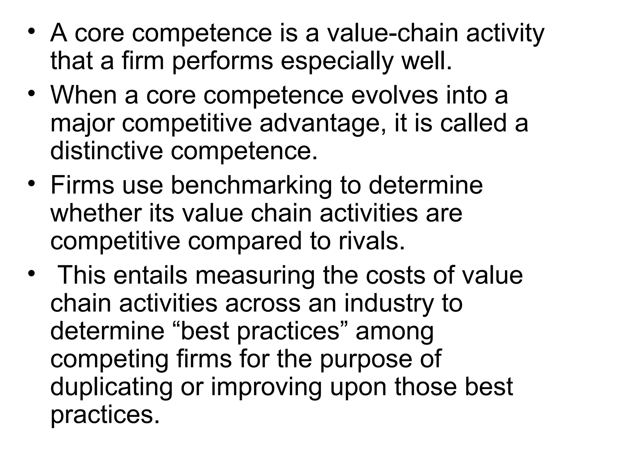 • A core competence is a value-chain activity
  that a firm performs especially well.
• When a core competence evolves into a
  major competitive advantage, it is called a
  distinctive competence.
• Firms use benchmarking to determine
  whether its value chain activities are
  competitive compared to rivals.
• This entails measuring the costs of value
  chain activities across an industry to
  determine “best practices” among
  competing firms for the purpose of
  duplicating or improving upon those best
  practices.
 