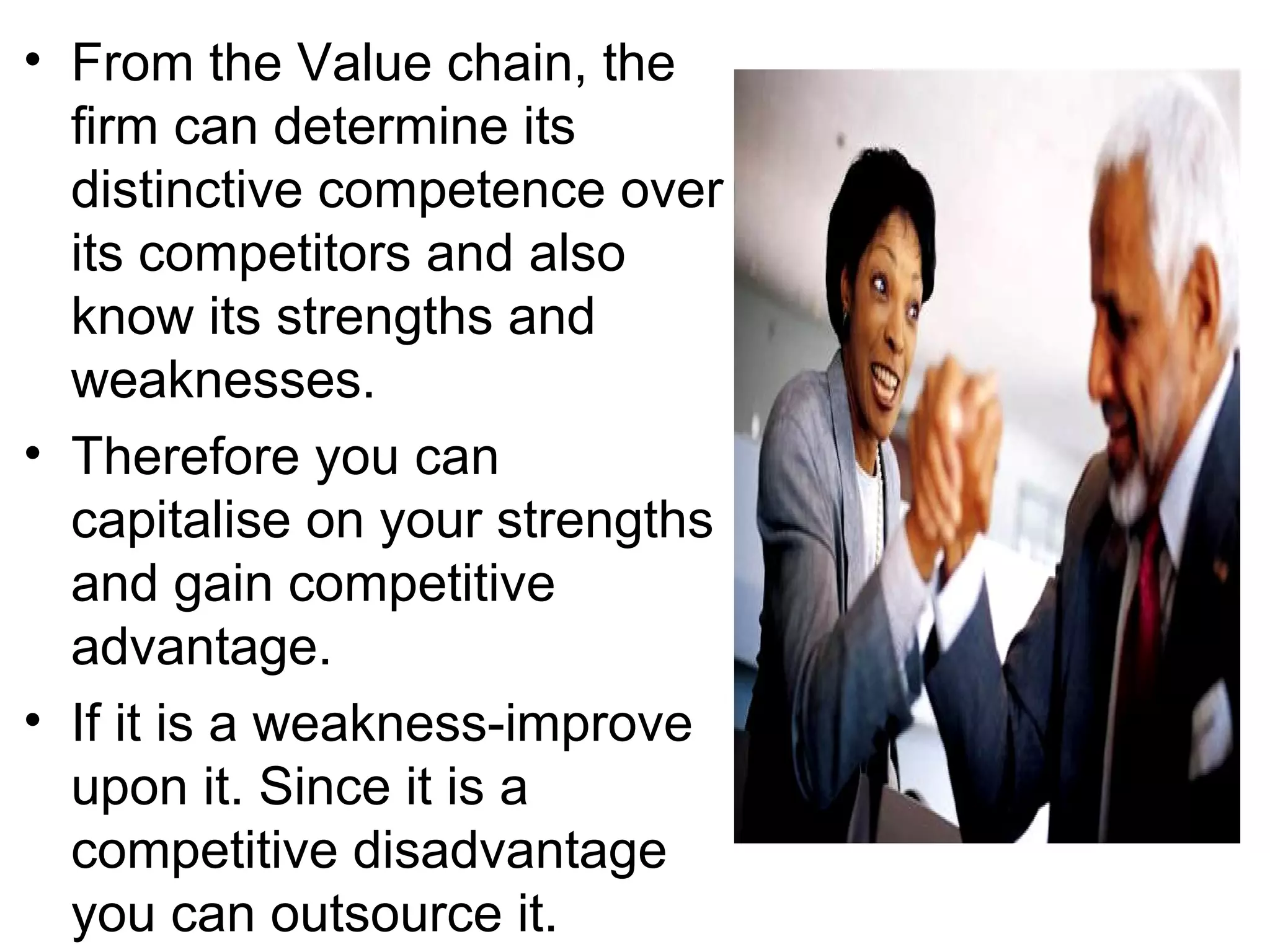 • From the Value chain, the
  firm can determine its
  distinctive competence over
  its competitors and also
  know its strengths and
  weaknesses.
• Therefore you can
  capitalise on your strengths
  and gain competitive
  advantage.
• If it is a weakness-improve
  upon it. Since it is a
  competitive disadvantage
  you can outsource it.
 