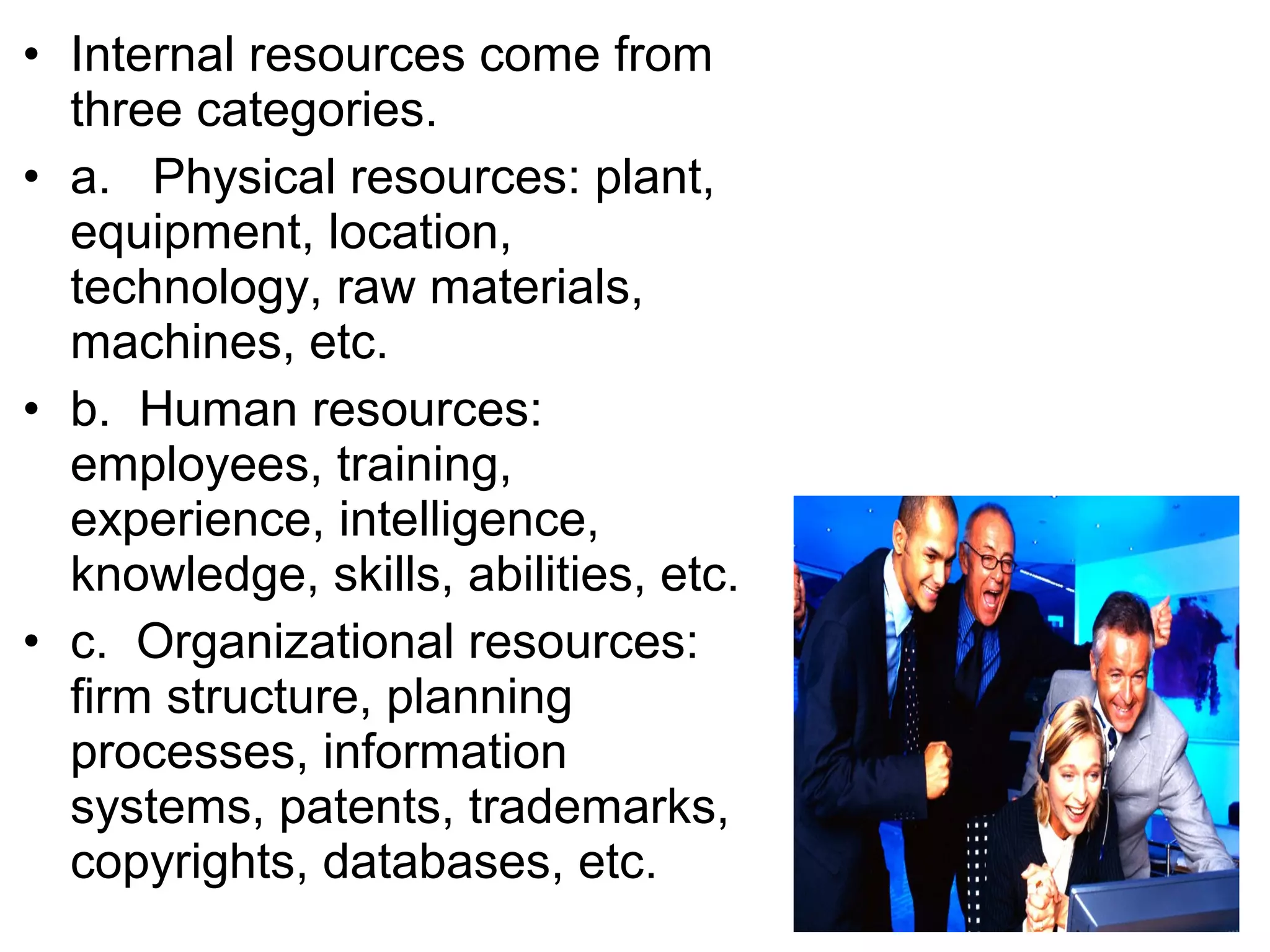 • Internal resources come from
  three categories.
• a. Physical resources: plant,
  equipment, location,
  technology, raw materials,
  machines, etc.
• b. Human resources:
  employees, training,
  experience, intelligence,
  knowledge, skills, abilities, etc.
• c. Organizational resources:
  firm structure, planning
  processes, information
  systems, patents, trademarks,
  copyrights, databases, etc.
 