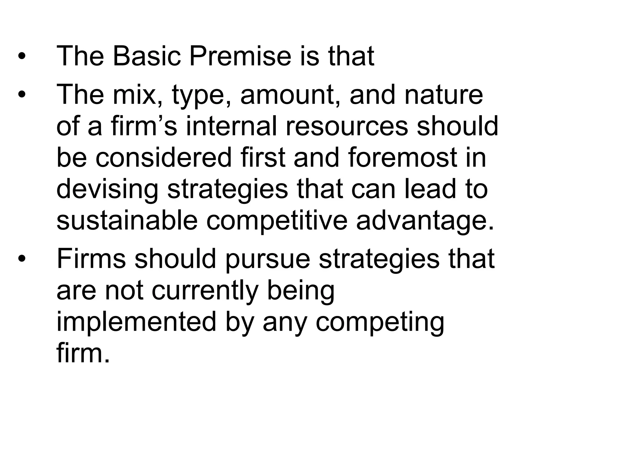 •   The Basic Premise is that
•   The mix, type, amount, and nature
    of a firm’s internal resources should
    be considered first and foremost in
    devising strategies that can lead to
    sustainable competitive advantage.
•   Firms should pursue strategies that
    are not currently being
    implemented by any competing
    firm.
 