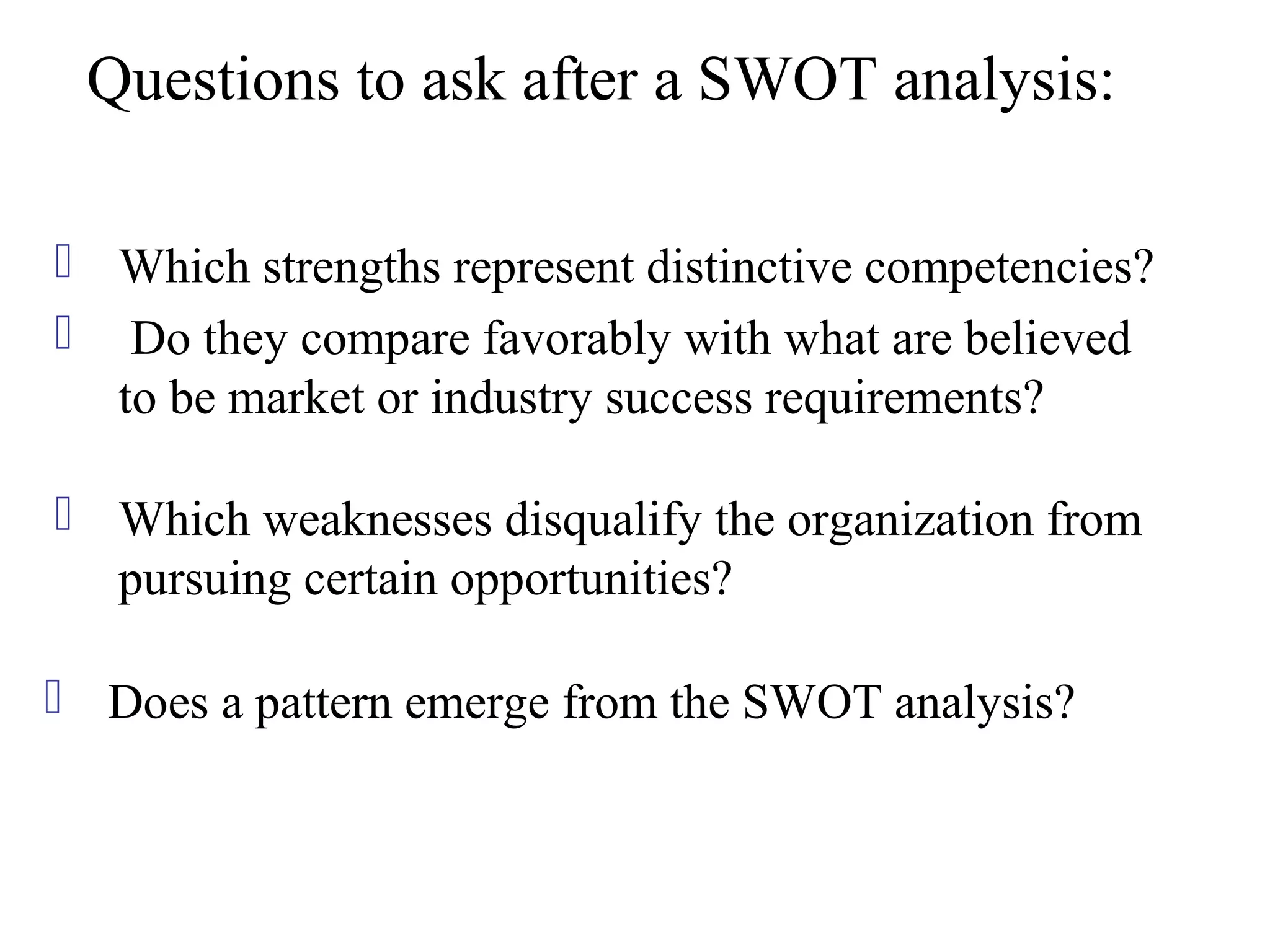 Questions to ask after a SWOT analysis:

 Which strengths represent distinctive competencies?
 Do they compare favorably with what are believed
  to be market or industry success requirements?

 Which weaknesses disqualify the organization from
  pursuing certain opportunities?

 Does a pattern emerge from the SWOT analysis?
 