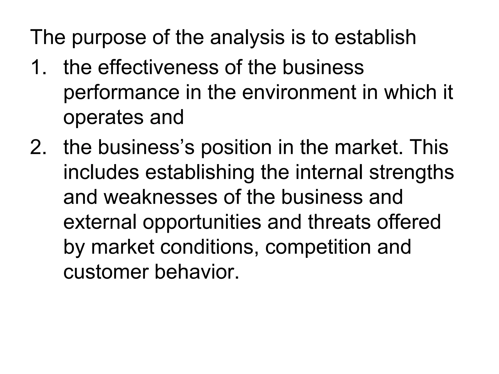 The purpose of the analysis is to establish
1. the effectiveness of the business
   performance in the environment in which it
   operates and
2. the business’s position in the market. This
   includes establishing the internal strengths
   and weaknesses of the business and
   external opportunities and threats offered
   by market conditions, competition and
   customer behavior.
 
