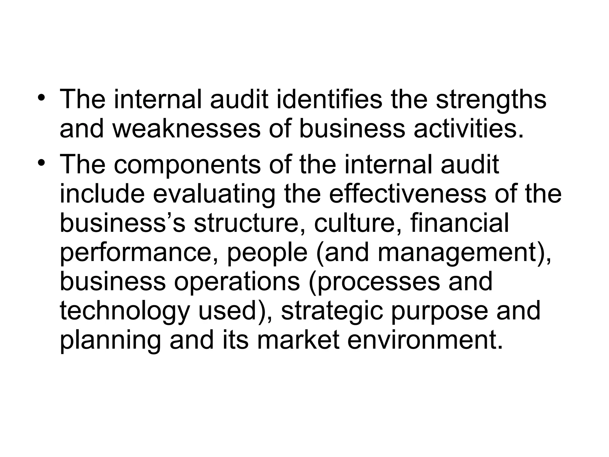 • The internal audit identifies the strengths
  and weaknesses of business activities.
• The components of the internal audit
  include evaluating the effectiveness of the
  business’s structure, culture, financial
  performance, people (and management),
  business operations (processes and
  technology used), strategic purpose and
  planning and its market environment.
 