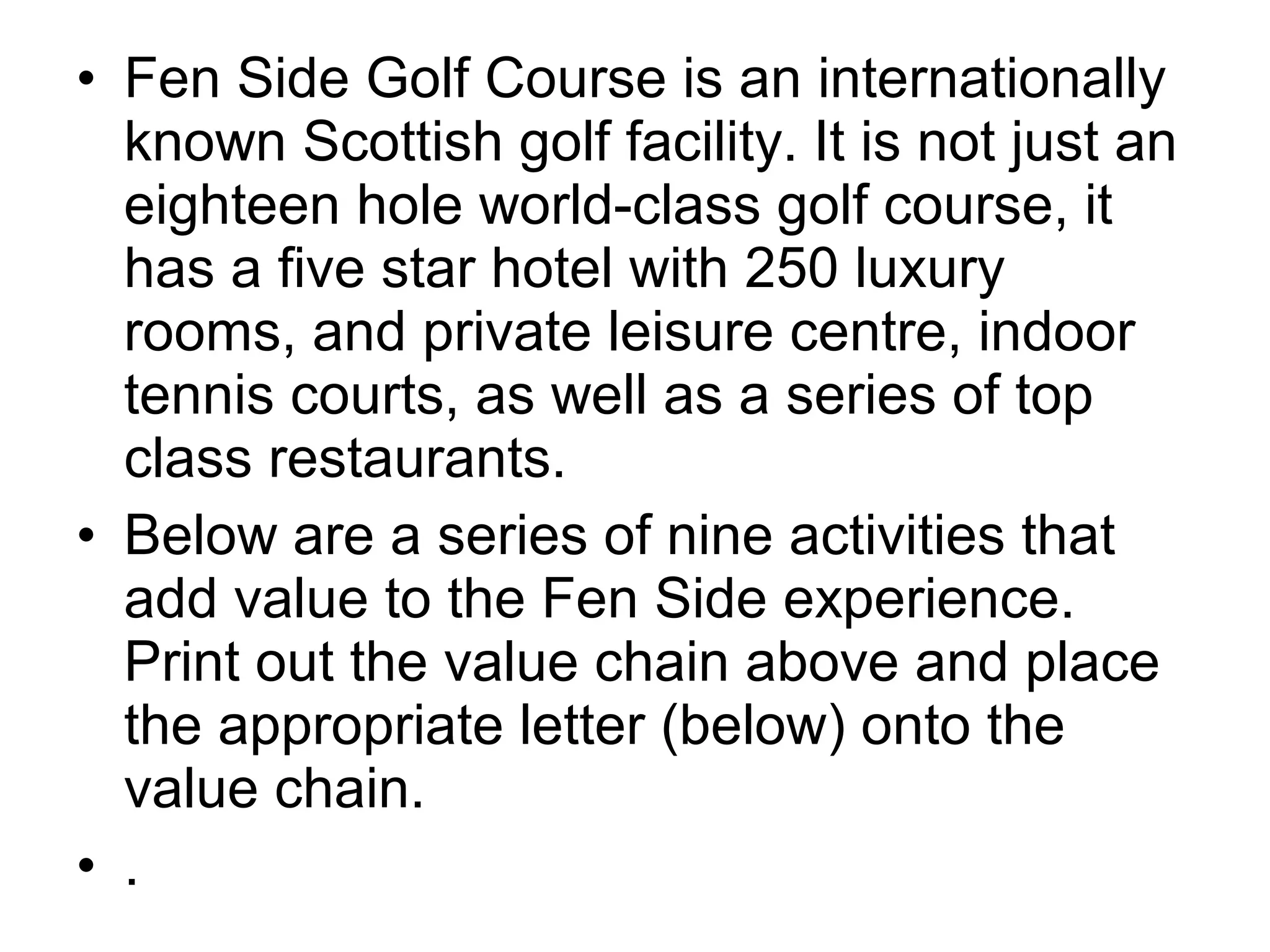 • Fen Side Golf Course is an internationally
  known Scottish golf facility. It is not just an
  eighteen hole world-class golf course, it
  has a five star hotel with 250 luxury
  rooms, and private leisure centre, indoor
  tennis courts, as well as a series of top
  class restaurants.
• Below are a series of nine activities that
  add value to the Fen Side experience.
  Print out the value chain above and place
  the appropriate letter (below) onto the
  value chain.
• .
 
