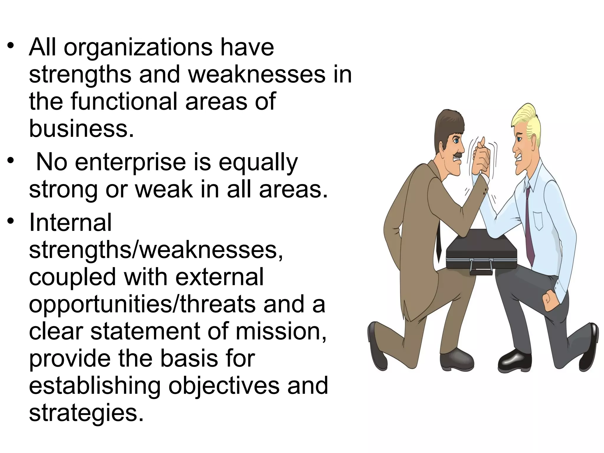 • All organizations have
  strengths and weaknesses in
  the functional areas of
  business.
• No enterprise is equally
  strong or weak in all areas.
• Internal
  strengths/weaknesses,
  coupled with external
  opportunities/threats and a
  clear statement of mission,
  provide the basis for
  establishing objectives and
  strategies.
 