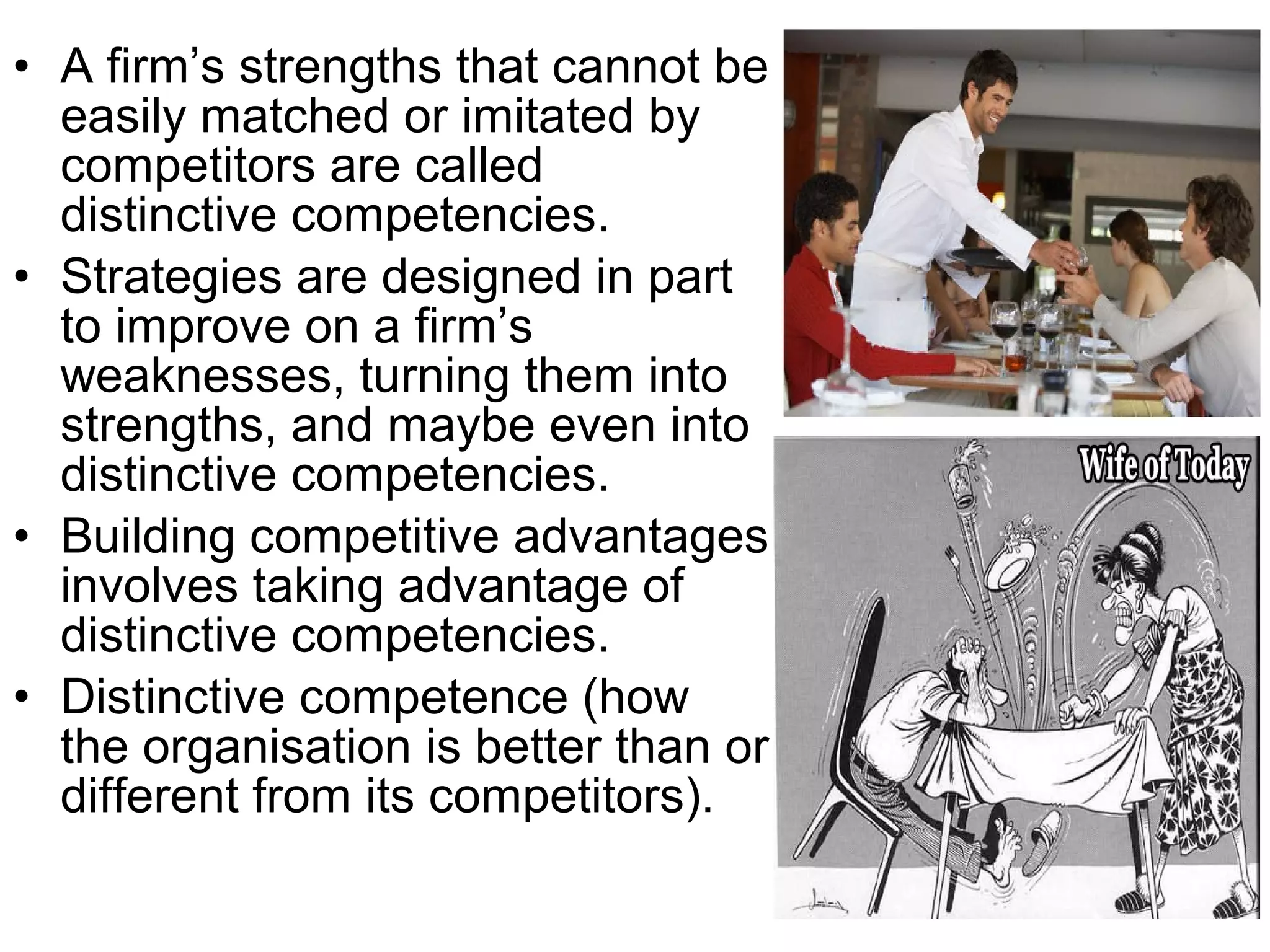 • A firm’s strengths that cannot be
  easily matched or imitated by
  competitors are called
  distinctive competencies.
• Strategies are designed in part
  to improve on a firm’s
  weaknesses, turning them into
  strengths, and maybe even into
  distinctive competencies.
• Building competitive advantages
  involves taking advantage of
  distinctive competencies.
• Distinctive competence (how
  the organisation is better than or
  different from its competitors).
 