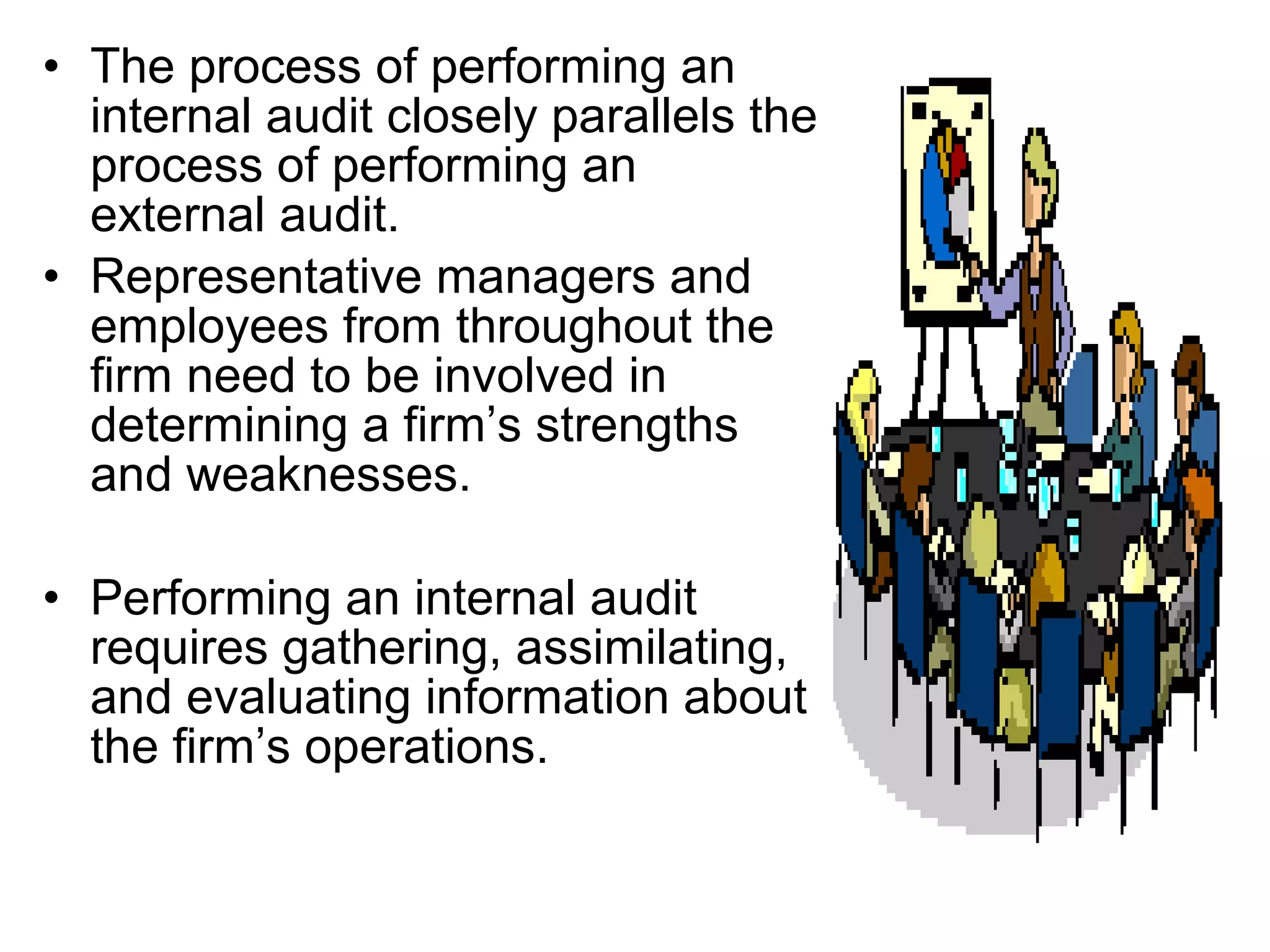 • The process of performing an
  internal audit closely parallels the
  process of performing an
  external audit.
• Representative managers and
  employees from throughout the
  firm need to be involved in
  determining a firm’s strengths
  and weaknesses.

• Performing an internal audit
  requires gathering, assimilating,
  and evaluating information about
  the firm’s operations.
 