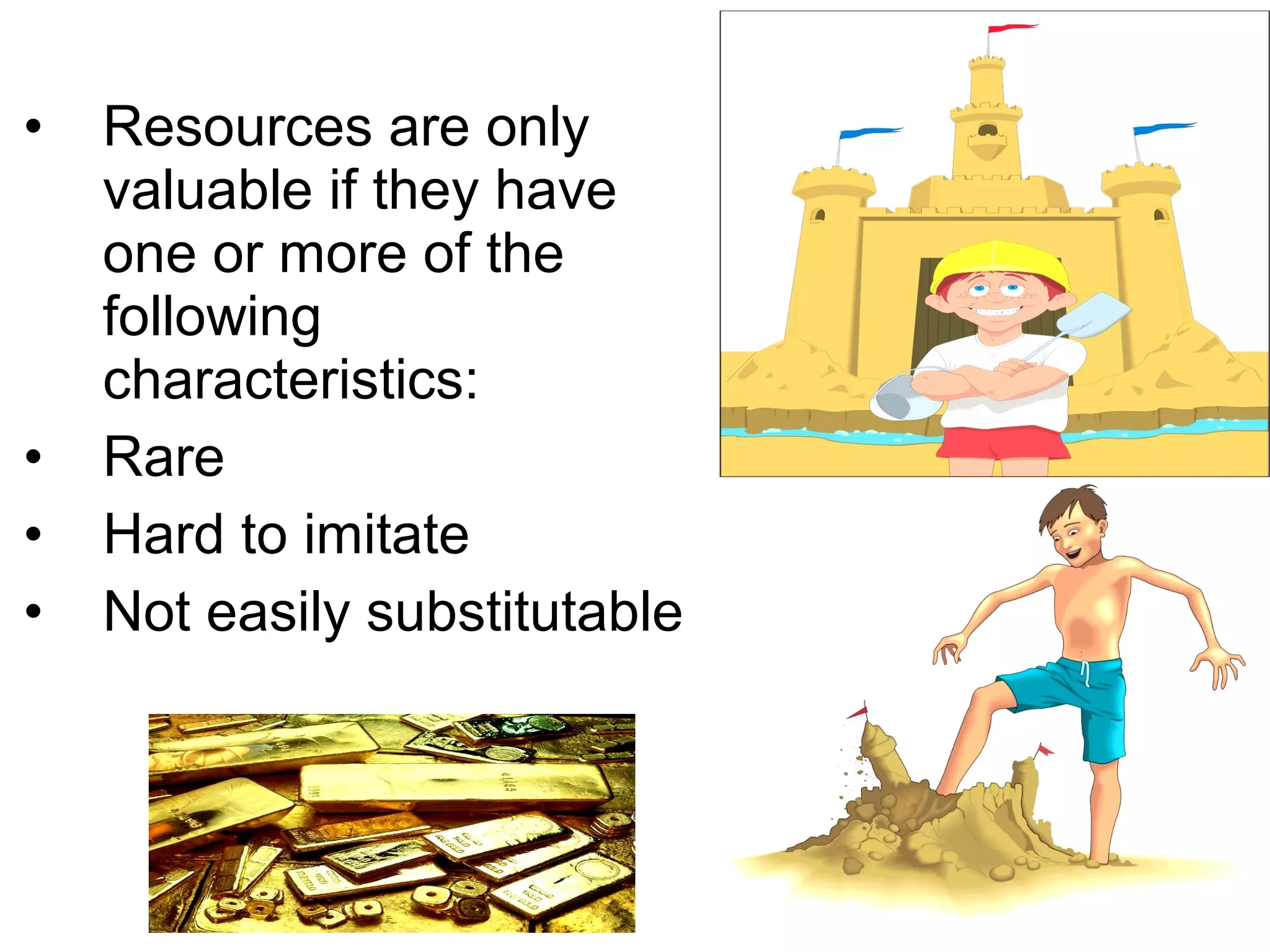 •   Resources are only
    valuable if they have
    one or more of the
    following
    characteristics:
•   Rare
•   Hard to imitate
•   Not easily substitutable
 