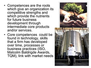 • Competences are the roots
  which give an organization its
  competitive strengths and
  which provide the nutrients
  for future business
  development through
  intermediate core products
  and/or services.
• Core competences could be
  found in technology, skills
  that a firm has developed
  over time, processes or
  business practices (ISO,
  Malcolm Baldrigde Awards,
  TQM), link with market needs
 