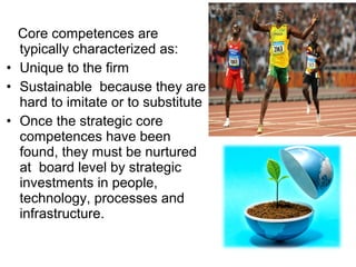 Core competences are
  typically characterized as:
• Unique to the firm
• Sustainable because they are
  hard to imitate or to substitute
• Once the strategic core
  competences have been
  found, they must be nurtured
  at board level by strategic
  investments in people,
  technology, processes and
  infrastructure.
 