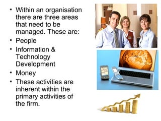 • Within an organisation
  there are three areas
  that need to be
  managed. These are:
• People
• Information &
  Technology
  Development
• Money
• These activities are
  inherent within the
  primary activities of
  the firm.
 