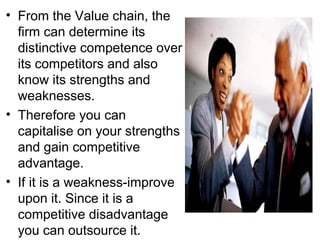 • From the Value chain, the
  firm can determine its
  distinctive competence over
  its competitors and also
  know its strengths and
  weaknesses.
• Therefore you can
  capitalise on your strengths
  and gain competitive
  advantage.
• If it is a weakness-improve
  upon it. Since it is a
  competitive disadvantage
  you can outsource it.
 