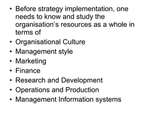 • Before strategy implementation, one
  needs to know and study the
  organisation’s resources as a whole in
  terms of
• Organisational Culture
• Management style
• Marketing
• Finance
• Research and Development
• Operations and Production
• Management Information systems
 