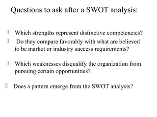 Questions to ask after a SWOT analysis:

 Which strengths represent distinctive competencies?
 Do they compare favorably with what are believed
  to be market or industry success requirements?

 Which weaknesses disqualify the organization from
  pursuing certain opportunities?

 Does a pattern emerge from the SWOT analysis?
 