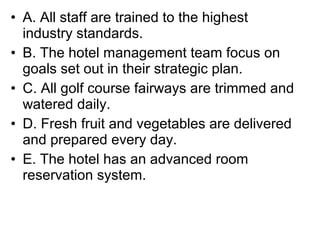 • A. All staff are trained to the highest
  industry standards.
• B. The hotel management team focus on
  goals set out in their strategic plan.
• C. All golf course fairways are trimmed and
  watered daily.
• D. Fresh fruit and vegetables are delivered
  and prepared every day.
• E. The hotel has an advanced room
  reservation system.
 