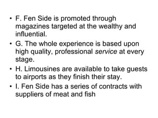 • F. Fen Side is promoted through
  magazines targeted at the wealthy and
  influential.
• G. The whole experience is based upon
  high quality, professional service at every
  stage.
• H. Limousines are available to take guests
  to airports as they finish their stay.
• I. Fen Side has a series of contracts with
  suppliers of meat and fish
 