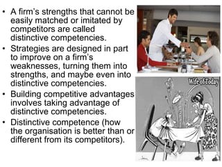 • A firm’s strengths that cannot be
  easily matched or imitated by
  competitors are called
  distinctive competencies.
• Strategies are designed in part
  to improve on a firm’s
  weaknesses, turning them into
  strengths, and maybe even into
  distinctive competencies.
• Building competitive advantages
  involves taking advantage of
  distinctive competencies.
• Distinctive competence (how
  the organisation is better than or
  different from its competitors).
 