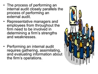 • The process of performing an
  internal audit closely parallels the
  process of performing an
  external audit.
• Representative managers and
  employees from throughout the
  firm need to be involved in
  determining a firm’s strengths
  and weaknesses.

• Performing an internal audit
  requires gathering, assimilating,
  and evaluating information about
  the firm’s operations.
 