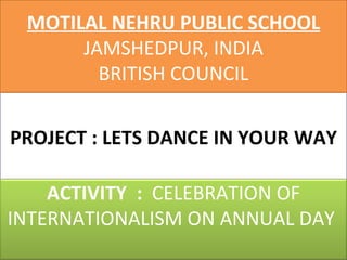 PROJECT : LETS DANCE IN YOUR WAY MOTILAL NEHRU PUBLIC SCHOOL JAMSHEDPUR, INDIA BRITISH COUNCIL ACTIVITY  :  CELEBRATION OF INTERNATIONALISM ON ANNUAL DAY  