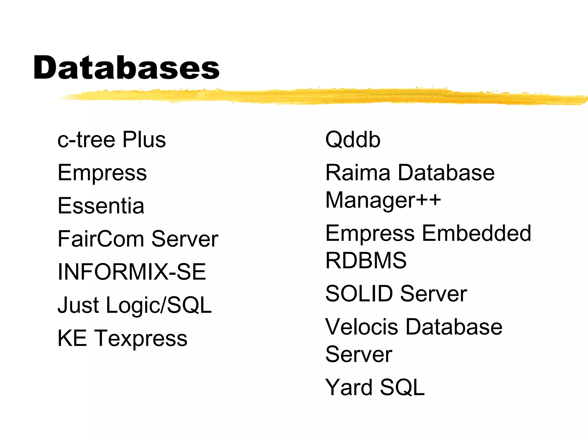 Databases

 c-tree Plus      Qddb
 Empress          Raima Database
 Essentia         Manager++
 FairCom Server   Empress Embedded
 INFORMIX-SE      RDBMS
                  SOLID Server
 Just Logic/SQL
                  Velocis Database
 KE Texpress
                  Server
                  Yard SQL
 