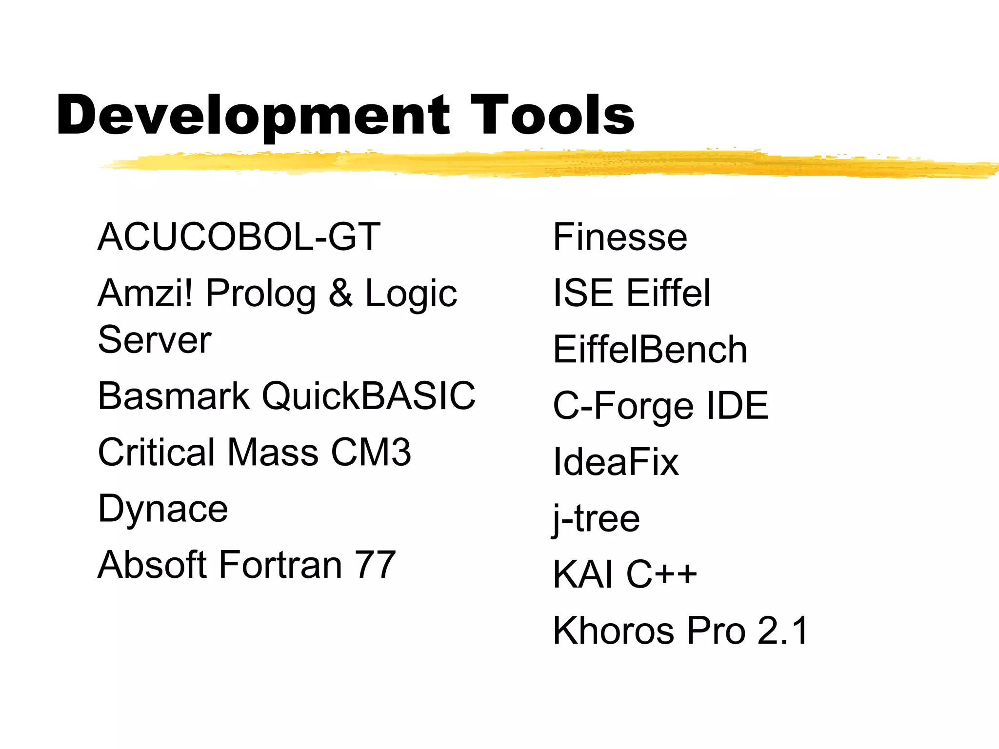 Development Tools

 ACUCOBOL-GT            Finesse
 Amzi! Prolog & Logic   ISE Eiffel
 Server                 EiffelBench
 Basmark QuickBASIC     C-Forge IDE
 Critical Mass CM3      IdeaFix
 Dynace                 j-tree
 Absoft Fortran 77      KAI C++
                        Khoros Pro 2.1
 