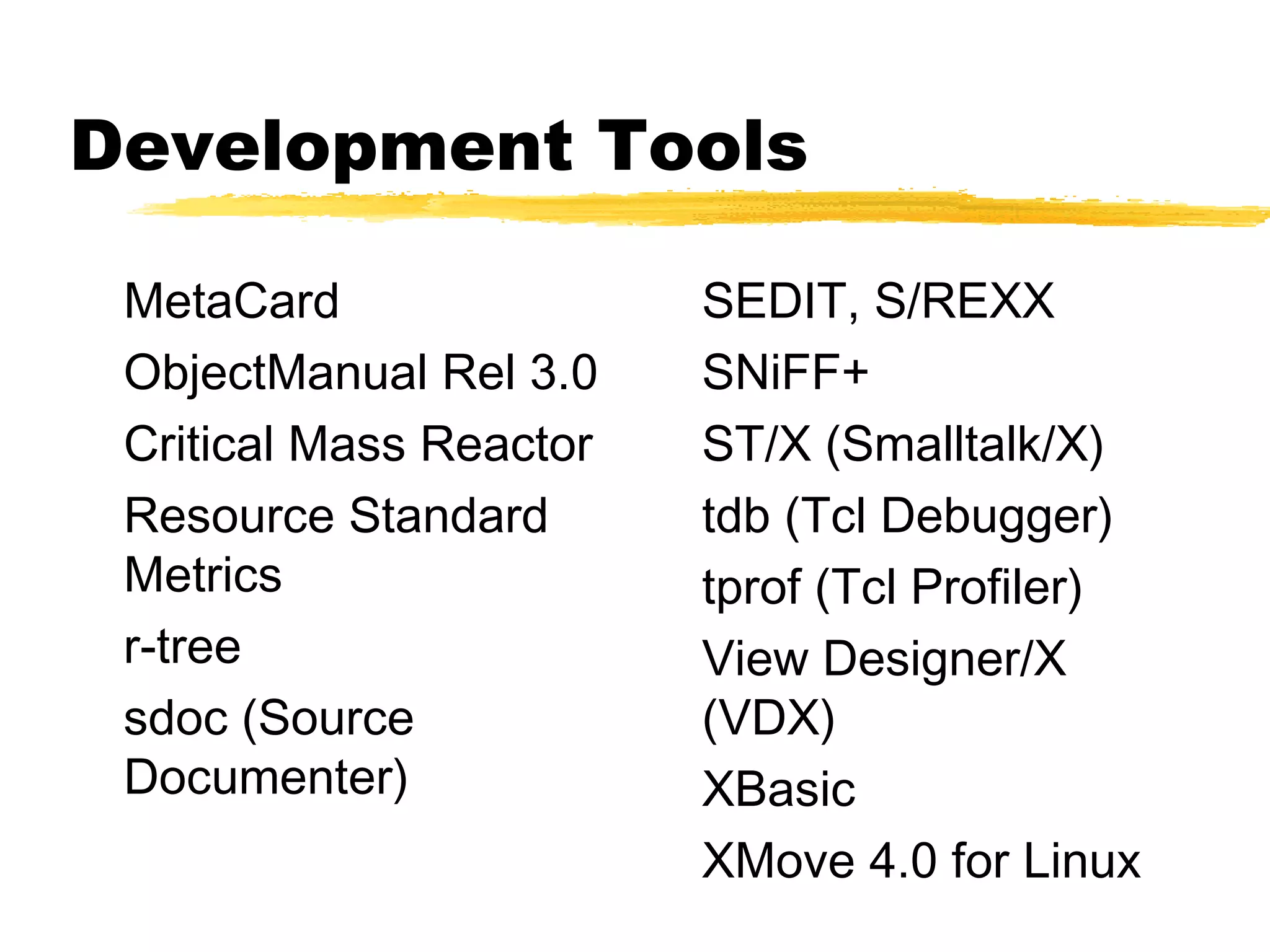 Development Tools

 MetaCard                SEDIT, S/REXX
 ObjectManual Rel 3.0    SNiFF+
 Critical Mass Reactor   ST/X (Smalltalk/X)
 Resource Standard       tdb (Tcl Debugger)
 Metrics                 tprof (Tcl Profiler)
 r-tree                  View Designer/X
 sdoc (Source            (VDX)
 Documenter)             XBasic
                         XMove 4.0 for Linux
 