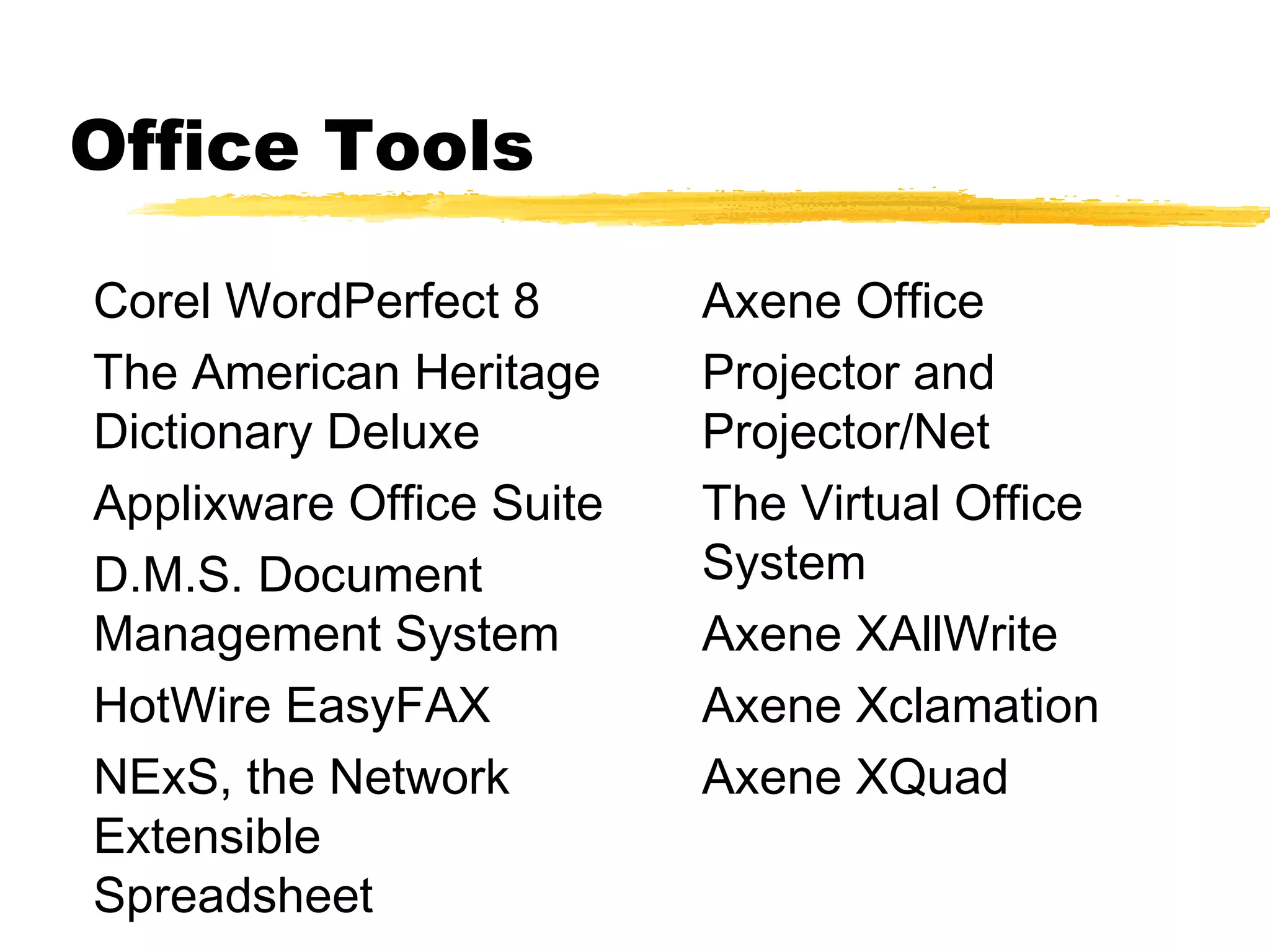 Office Tools

Corel WordPerfect 8       Axene Office
The American Heritage     Projector and
Dictionary Deluxe         Projector/Net
Applixware Office Suite   The Virtual Office
D.M.S. Document           System
Management System         Axene XAllWrite
HotWire EasyFAX           Axene Xclamation
NExS, the Network         Axene XQuad
Extensible
Spreadsheet
 