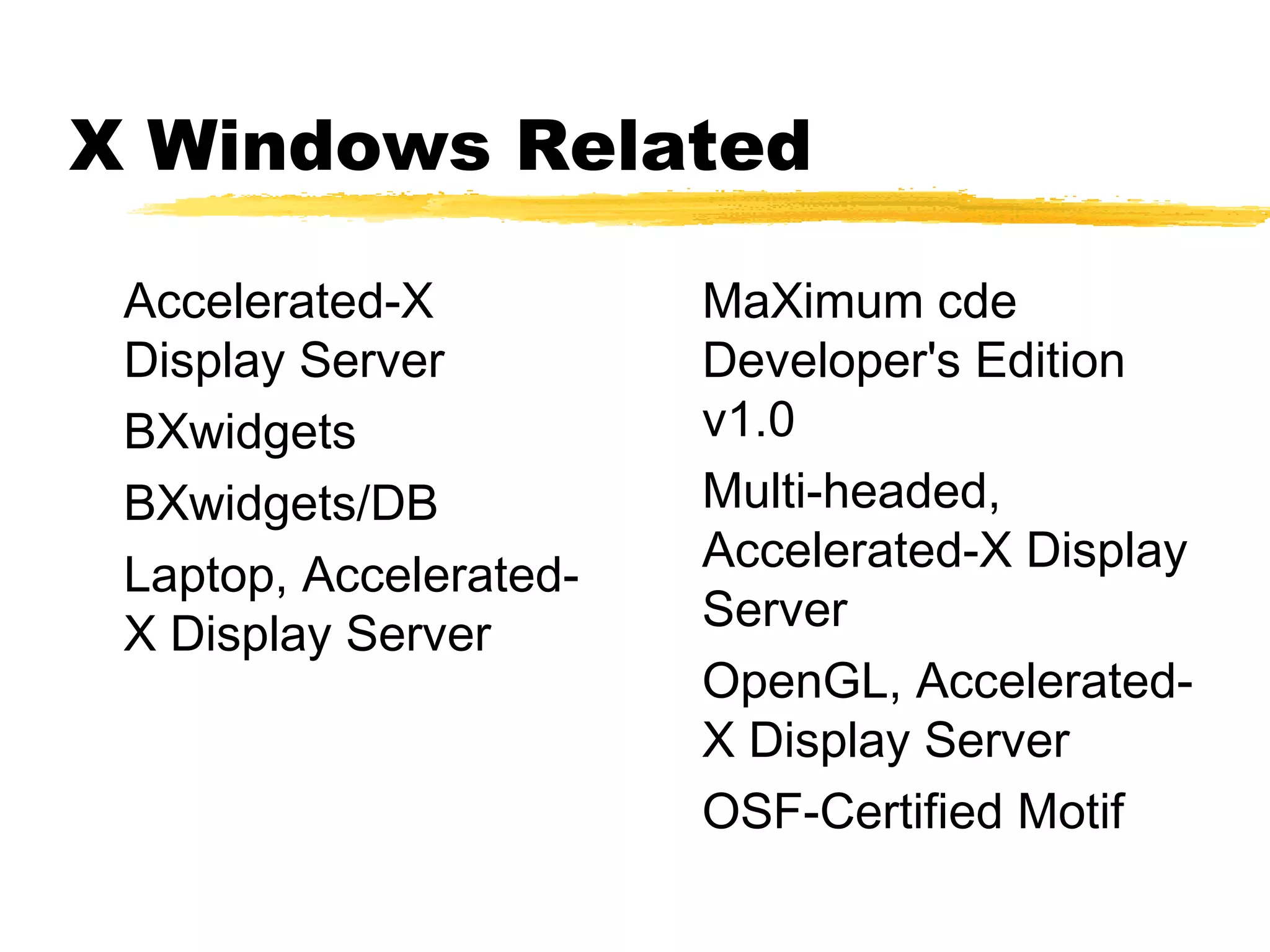 X Windows Related

 Accelerated-X          MaXimum cde
 Display Server         Developer's Edition
 BXwidgets              v1.0
 BXwidgets/DB           Multi-headed,
                        Accelerated-X Display
 Laptop, Accelerated-
 X Display Server       Server
                        OpenGL, Accelerated-
                        X Display Server
                        OSF-Certified Motif
 