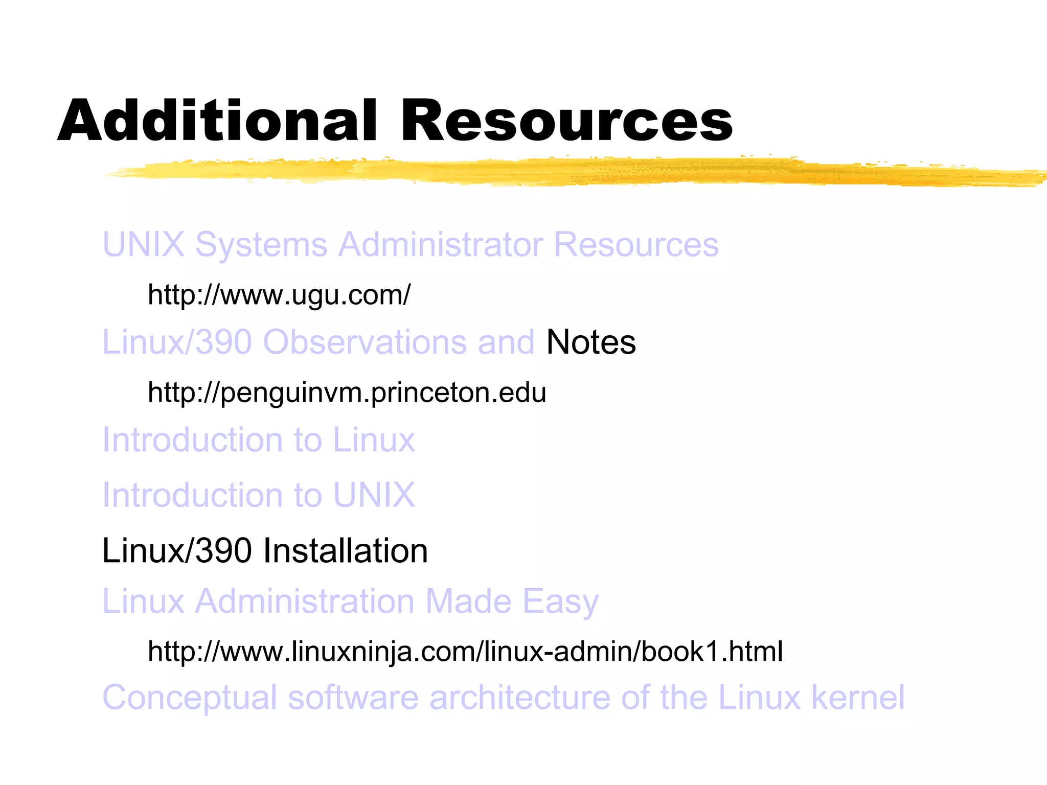 Additional Resources
 UNIX Systems Administrator Resources
    http://www.ugu.com/
 Linux/390 Observations and Notes
    http://penguinvm.princeton.edu
 Introduction to Linux
 Introduction to UNIX
 Linux/390 Installation
 Linux Administration Made Easy
    http://www.linuxninja.com/linux-admin/book1.html
 Conceptual software architecture of the Linux kernel
 