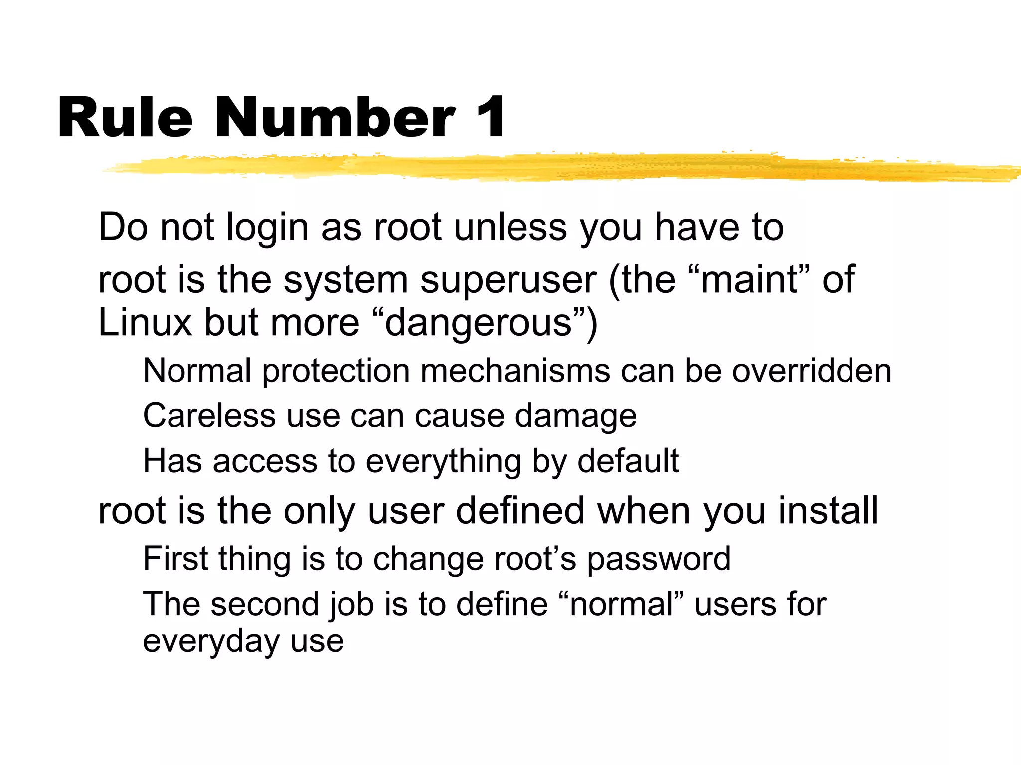 Rule Number 1
 Do not login as root unless you have to
 root is the system superuser (the “maint” of
 Linux but more “dangerous”)
   Normal protection mechanisms can be overridden
   Careless use can cause damage
   Has access to everything by default
 root is the only user defined when you install
   First thing is to change root’s password
   The second job is to define “normal” users for
   everyday use
 