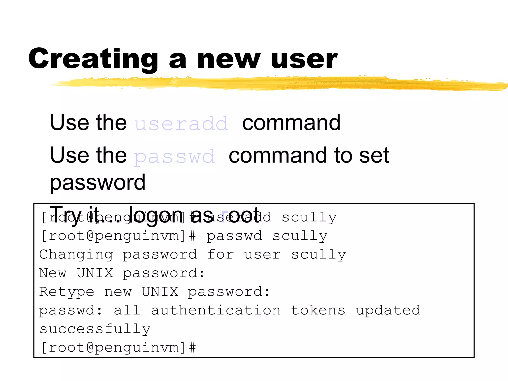 Creating a new user

 Use the useradd command
 Use the passwd command to set
 password
 Try it… logon as root
[root@penguinvm]# useradd scully
[root@penguinvm]# passwd scully
Changing password for user scully
New UNIX password:
Retype new UNIX password:
passwd: all authentication tokens updated
successfully
[root@penguinvm]#
 