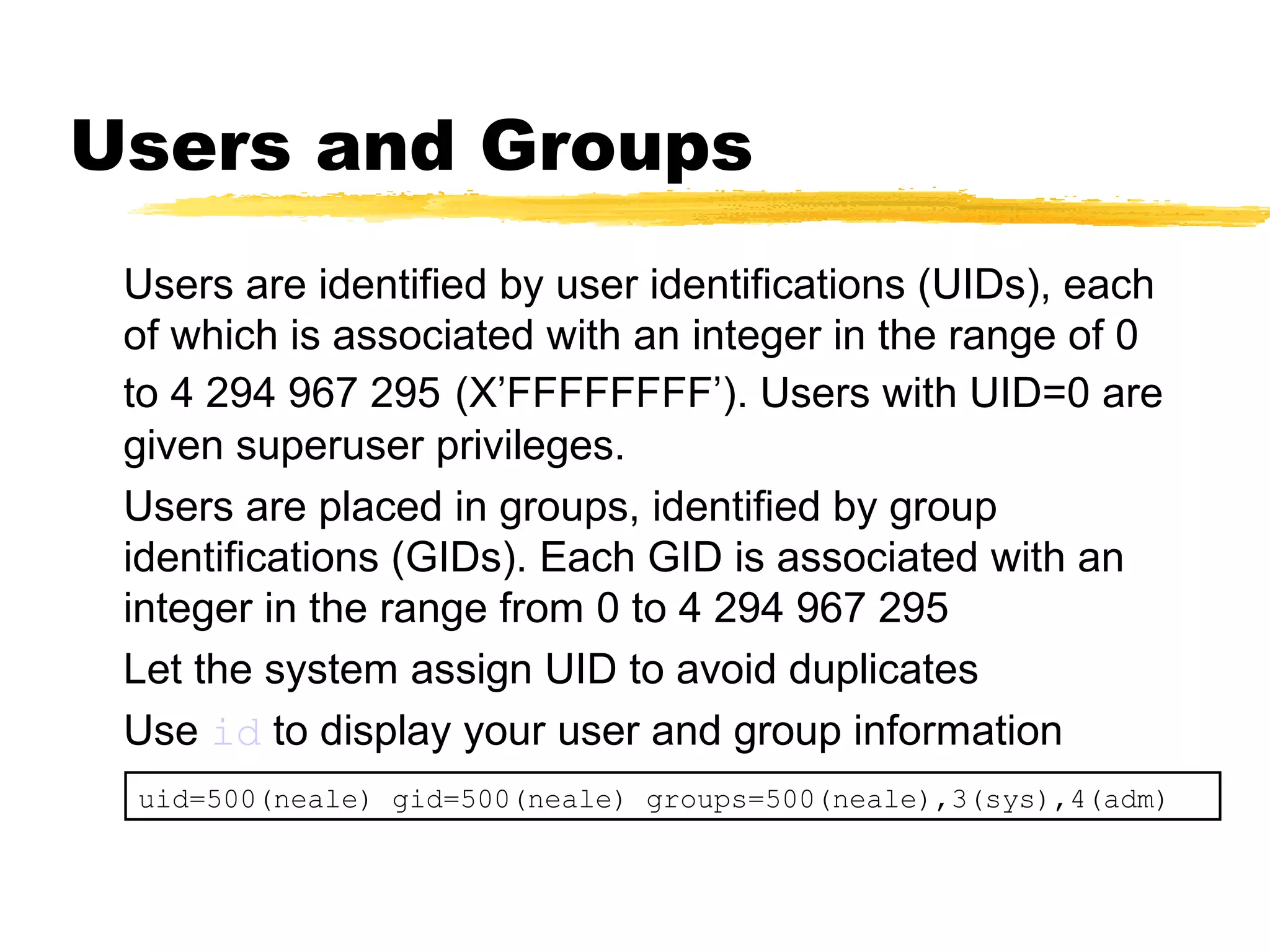 Users and Groups
 Users are identified by user identifications (UIDs), each
 of which is associated with an integer in the range of 0
 to 4 294 967 295 (X’FFFFFFFF’). Users with UID=0 are
 given superuser privileges.
 Users are placed in groups, identified by group
 identifications (GIDs). Each GID is associated with an
 integer in the range from 0 to 4 294 967 295
 Let the system assign UID to avoid duplicates
 Use id to display your user and group information
 uid=500(neale) gid=500(neale) groups=500(neale),3(sys),4(adm)
 