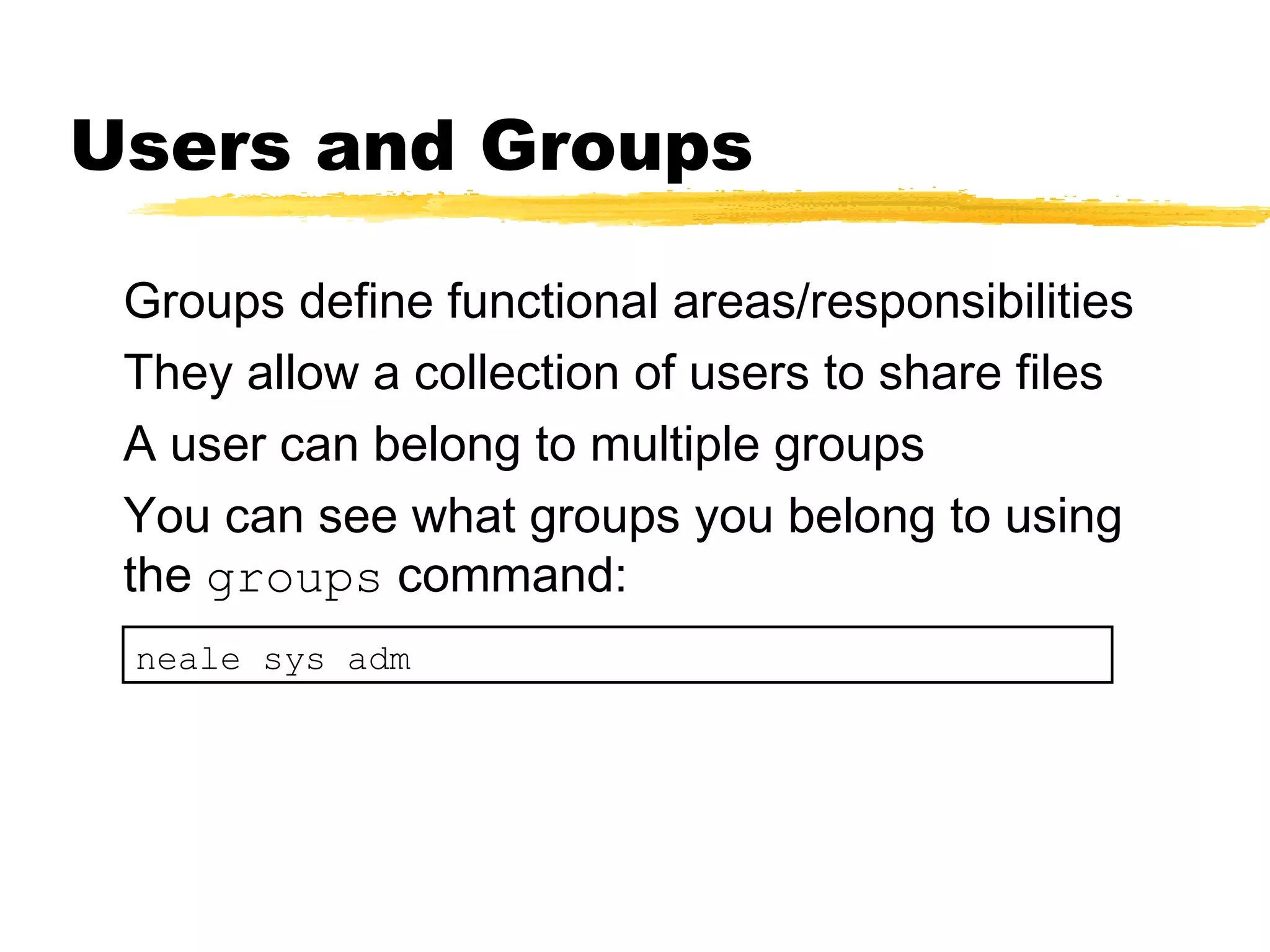 Users and Groups

 Groups define functional areas/responsibilities
 They allow a collection of users to share files
 A user can belong to multiple groups
 You can see what groups you belong to using
 the groups command:
 neale sys adm
 
