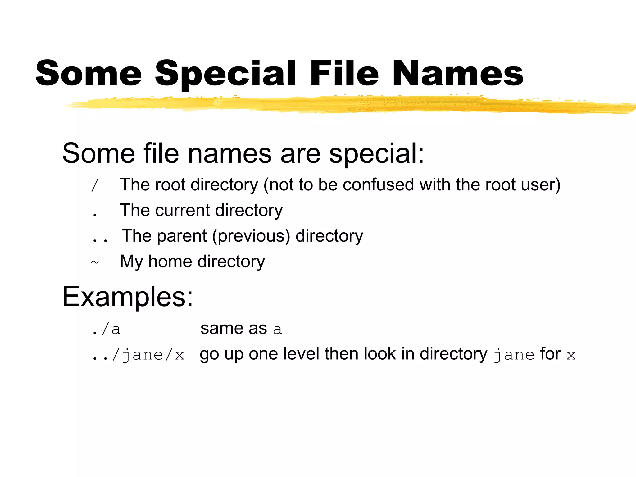 Some Special File Names

 Some file names are special:
   /    The root directory (not to be confused with the root user)
   .    The current directory
   ..   The parent (previous) directory
   ~    My home directory

 Examples:
   ./a       same as a
   ../jane/x go up one level then look in directory jane for x
 