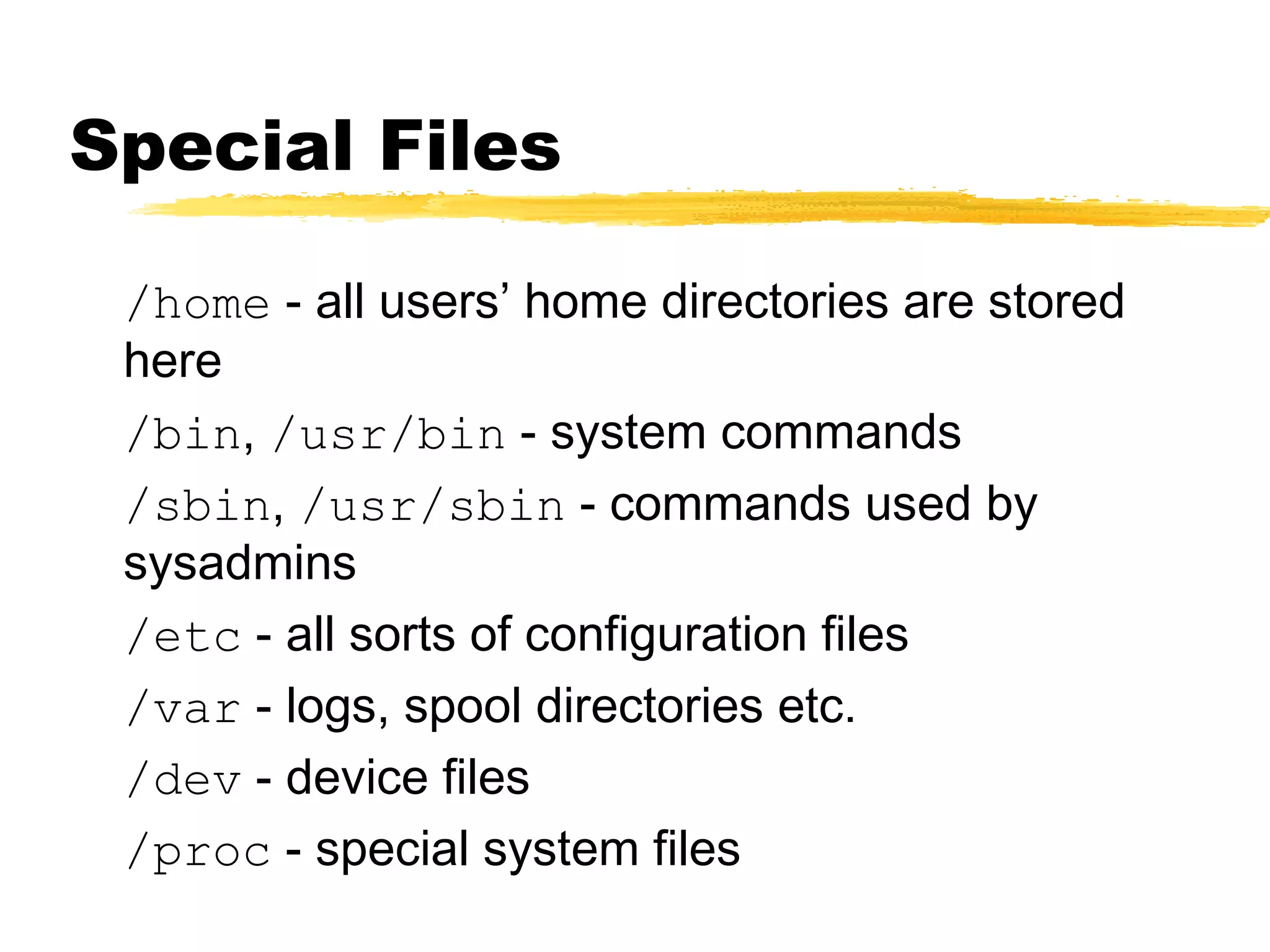Special Files

 /home - all users’ home directories are stored
 here
 /bin, /usr/bin - system commands
 /sbin, /usr/sbin - commands used by
 sysadmins
 /etc - all sorts of configuration files
 /var - logs, spool directories etc.
 /dev - device files
 /proc - special system files
 