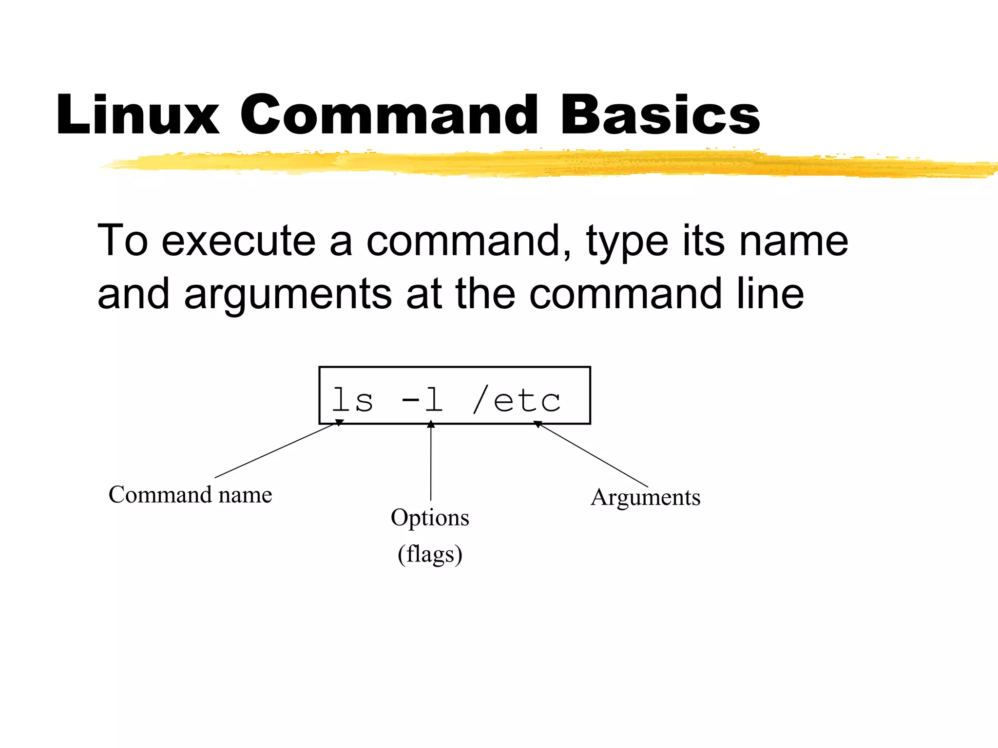 Linux Command Basics

 To execute a command, type its name
 and arguments at the command line

                ls -l /etc

 Command name                Arguments
                  Options
                  (flags)
 