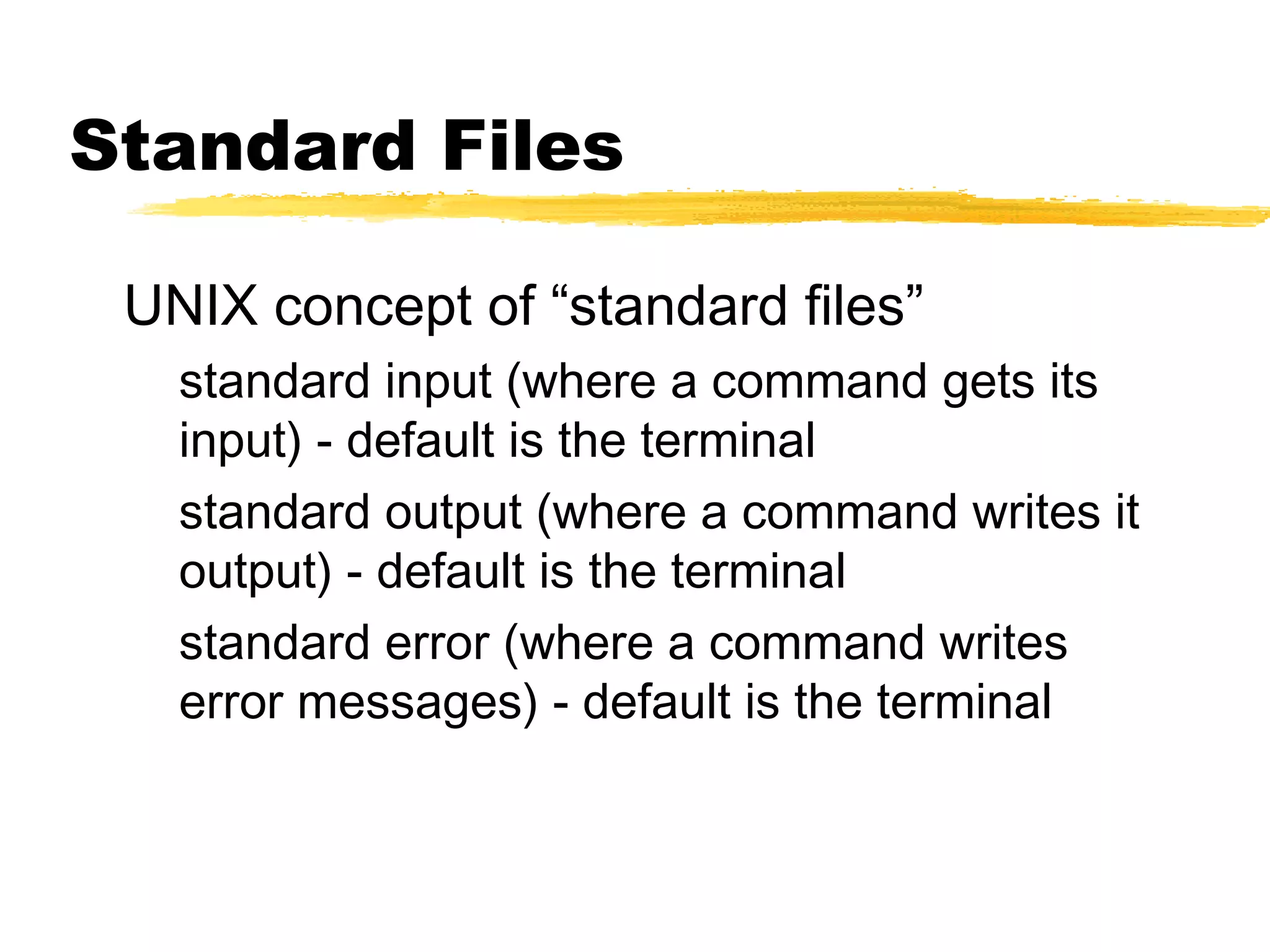Standard Files

 UNIX concept of “standard files”
   standard input (where a command gets its
   input) - default is the terminal
   standard output (where a command writes it
   output) - default is the terminal
   standard error (where a command writes
   error messages) - default is the terminal
 