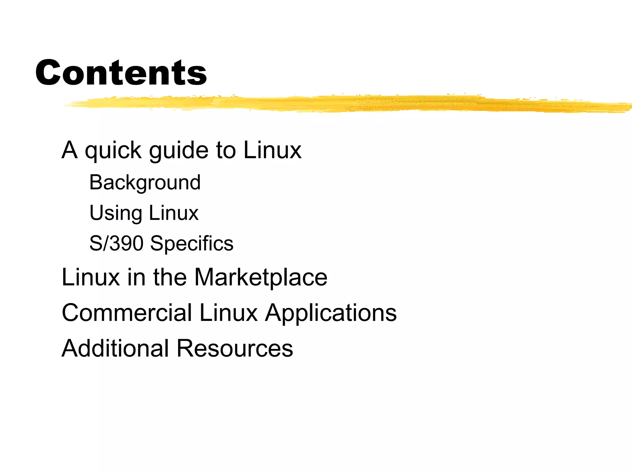 Contents

 A quick guide to Linux
   Background
   Using Linux
   S/390 Specifics
 Linux in the Marketplace
 Commercial Linux Applications
 Additional Resources
 