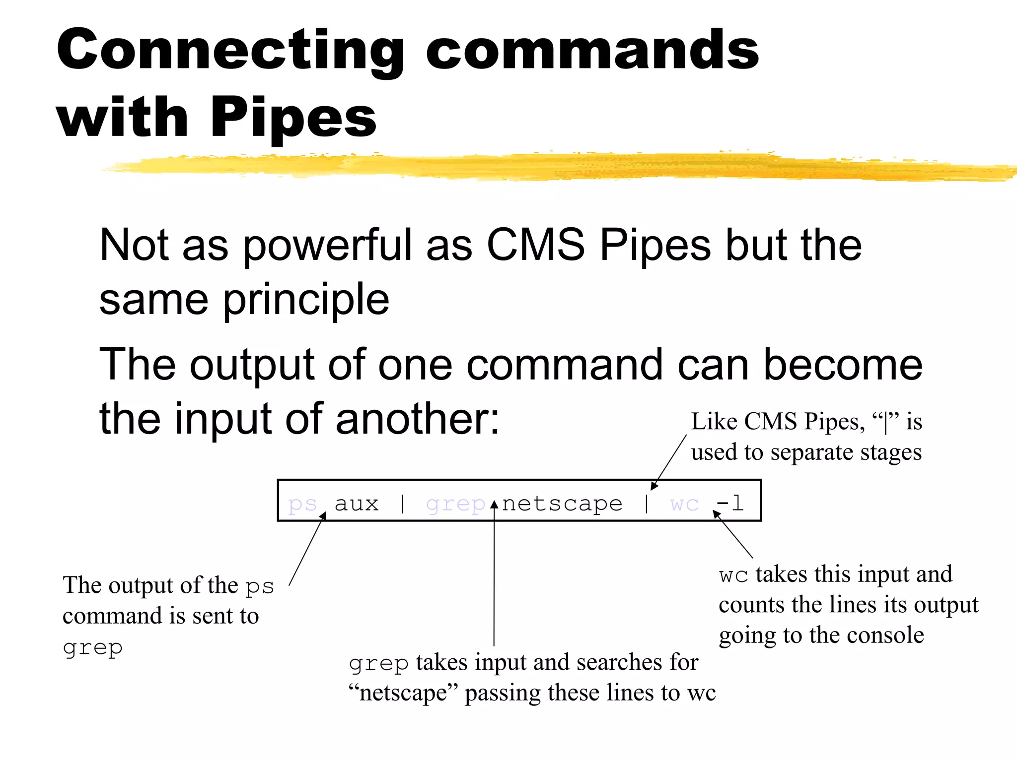 Connecting commands
with Pipes

   Not as powerful as CMS Pipes but the
   same principle
   The output of one command can become
   the input of another:      Like CMS Pipes, “|” is
                                                           used to separate stages
                       ps aux | grep netscape | wc -l


The output of the ps                                             wc takes this input and
command is sent to                                               counts the lines its output
grep                                                             going to the console
                          grep takes input and searches for
                          “netscape” passing these lines to wc
 