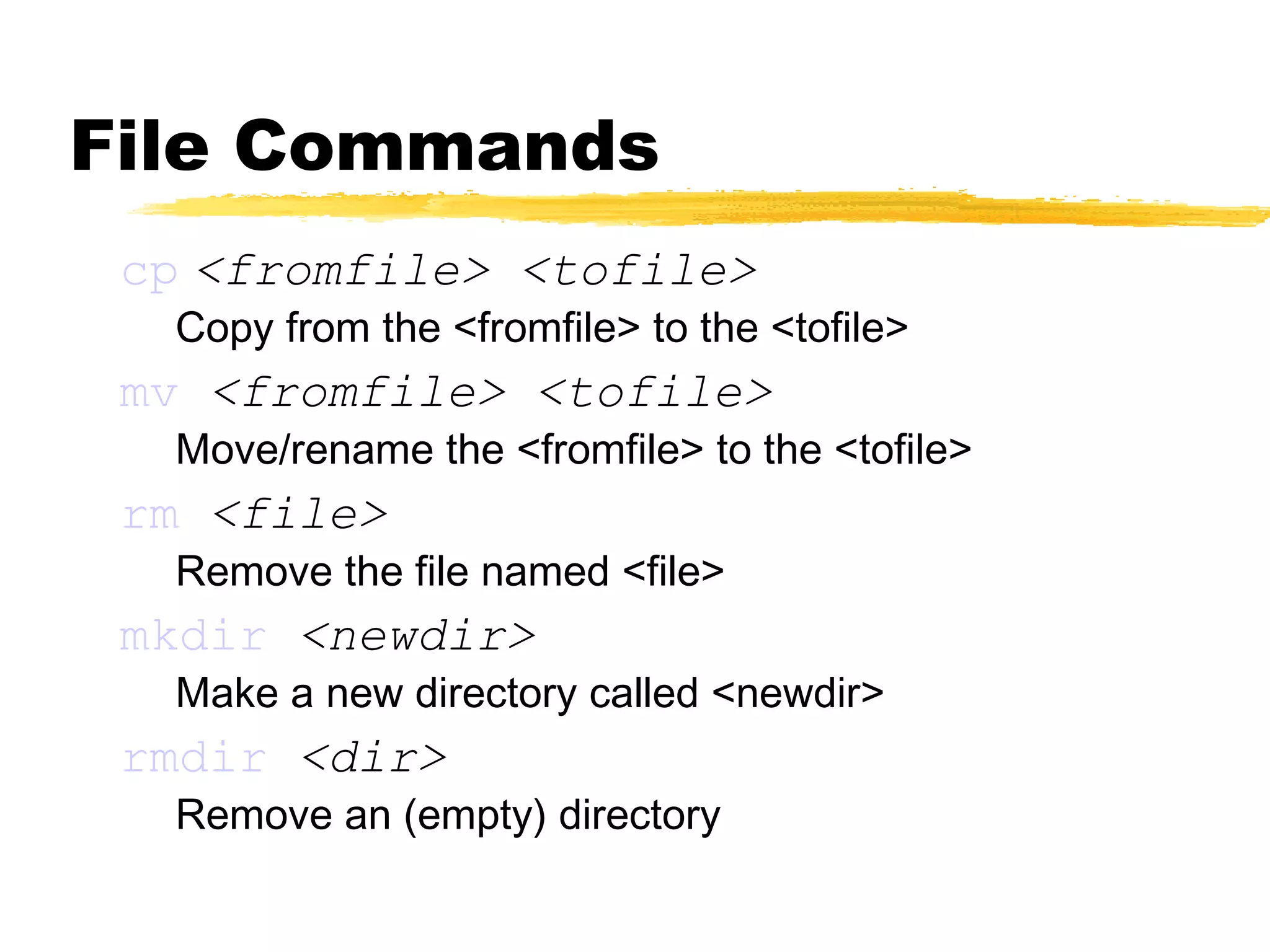File Commands
 cp <fromfile> <tofile>
  Copy from the <fromfile> to the <tofile>
 mv <fromfile> <tofile>
  Move/rename the <fromfile> to the <tofile>
 rm <file>
  Remove the file named <file>
 mkdir <newdir>
  Make a new directory called <newdir>
 rmdir <dir>
  Remove an (empty) directory
 