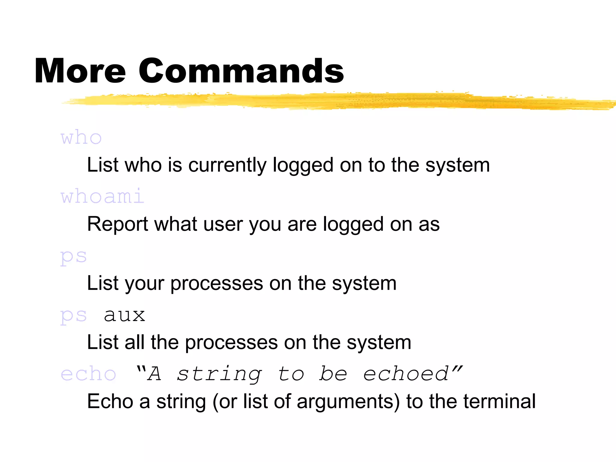 More Commands
 who
  List who is currently logged on to the system
 whoami
  Report what user you are logged on as
 ps
  List your processes on the system
 ps aux
  List all the processes on the system
 echo “A string to be echoed”
  Echo a string (or list of arguments) to the terminal
 