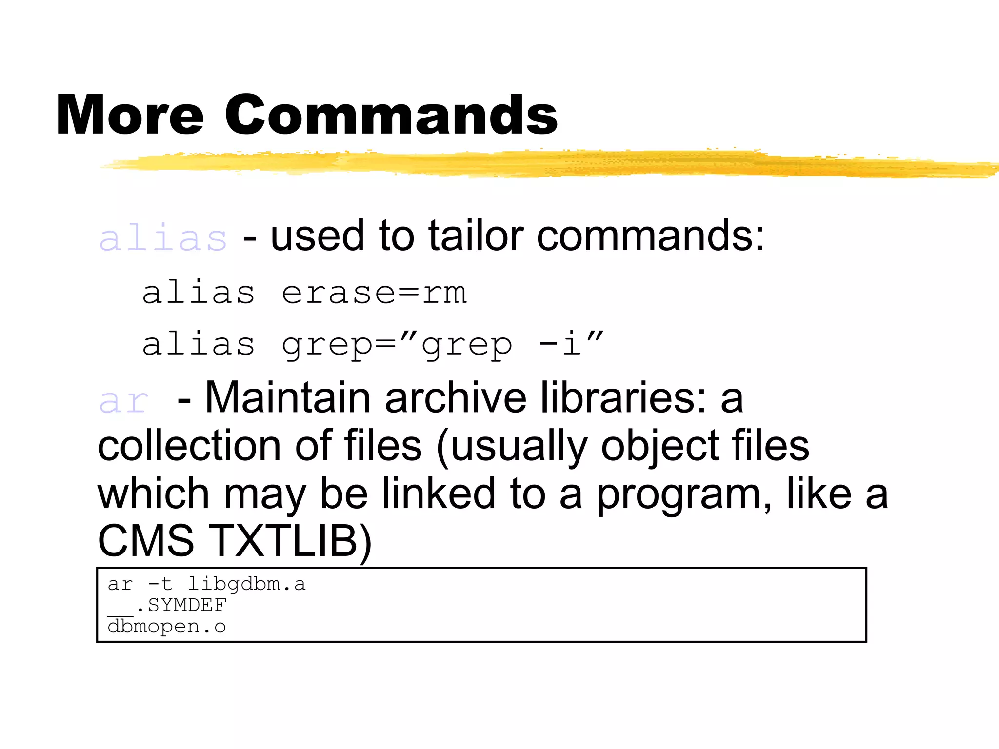 More Commands

 alias - used to tailor commands:
   alias erase=rm
   alias grep=”grep -i”
 ar - Maintain archive libraries: a
 collection of files (usually object files
 which may be linked to a program, like a
 CMS TXTLIB)
 ar -t libgdbm.a
 __.SYMDEF
 dbmopen.o
 