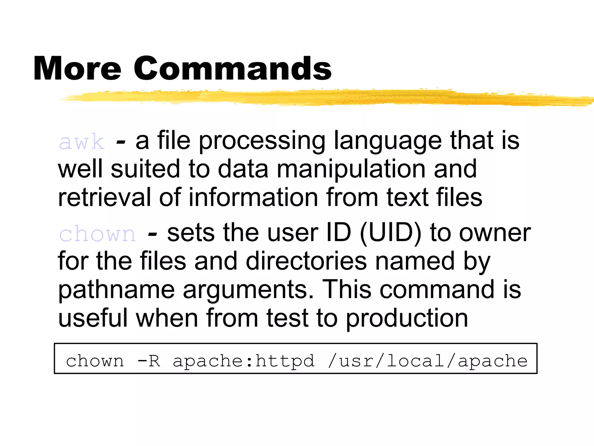 More Commands

 awk - a file processing language that is
 well suited to data manipulation and
 retrieval of information from text files
 chown - sets the user ID (UID) to owner
 for the files and directories named by
 pathname arguments. This command is
 useful when from test to production
 chown -R apache:httpd /usr/local/apache
 
