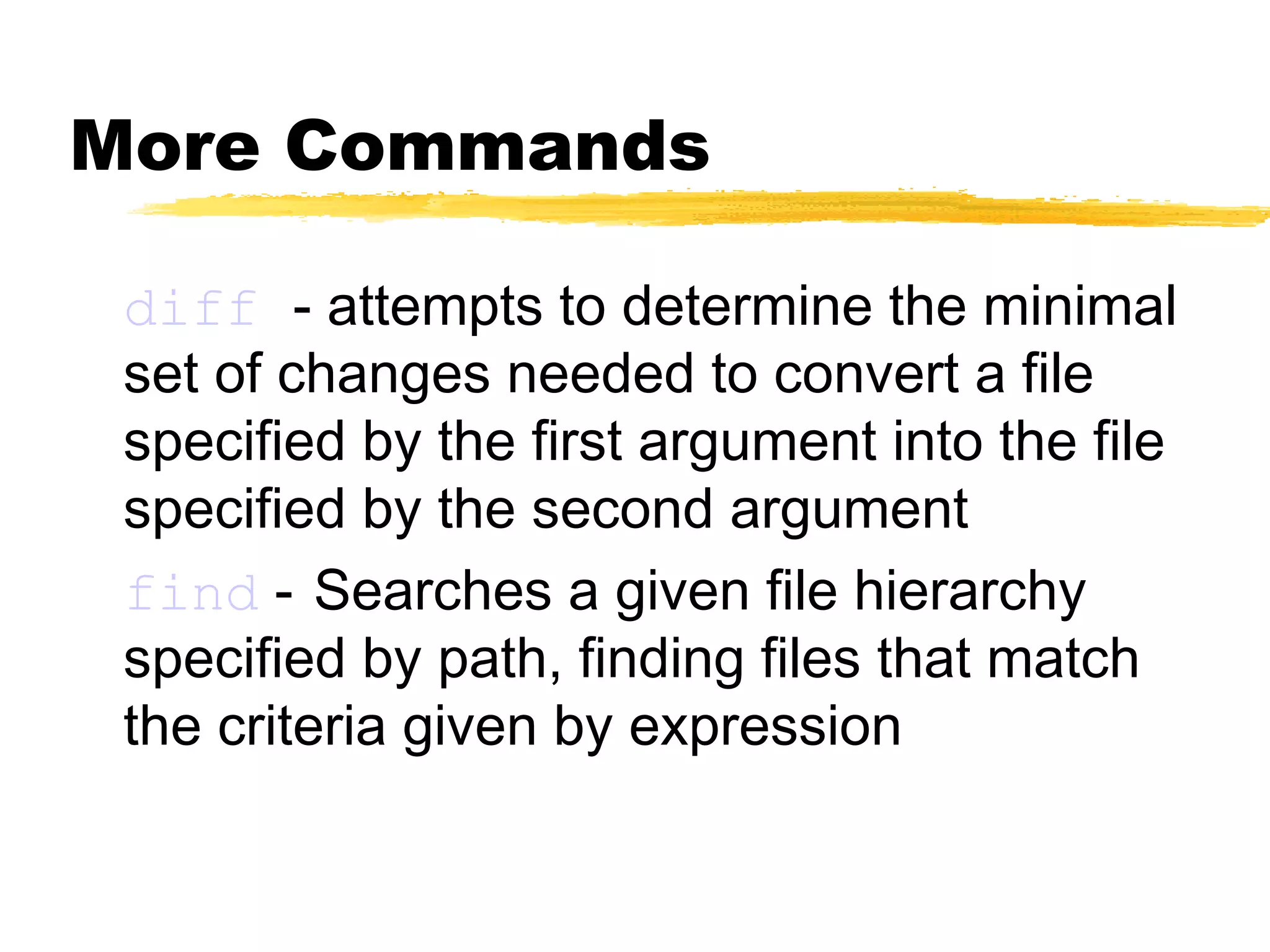 More Commands

 diff - attempts to determine the minimal
 set of changes needed to convert a file
 specified by the first argument into the file
 specified by the second argument
 find - Searches a given file hierarchy
 specified by path, finding files that match
 the criteria given by expression
 