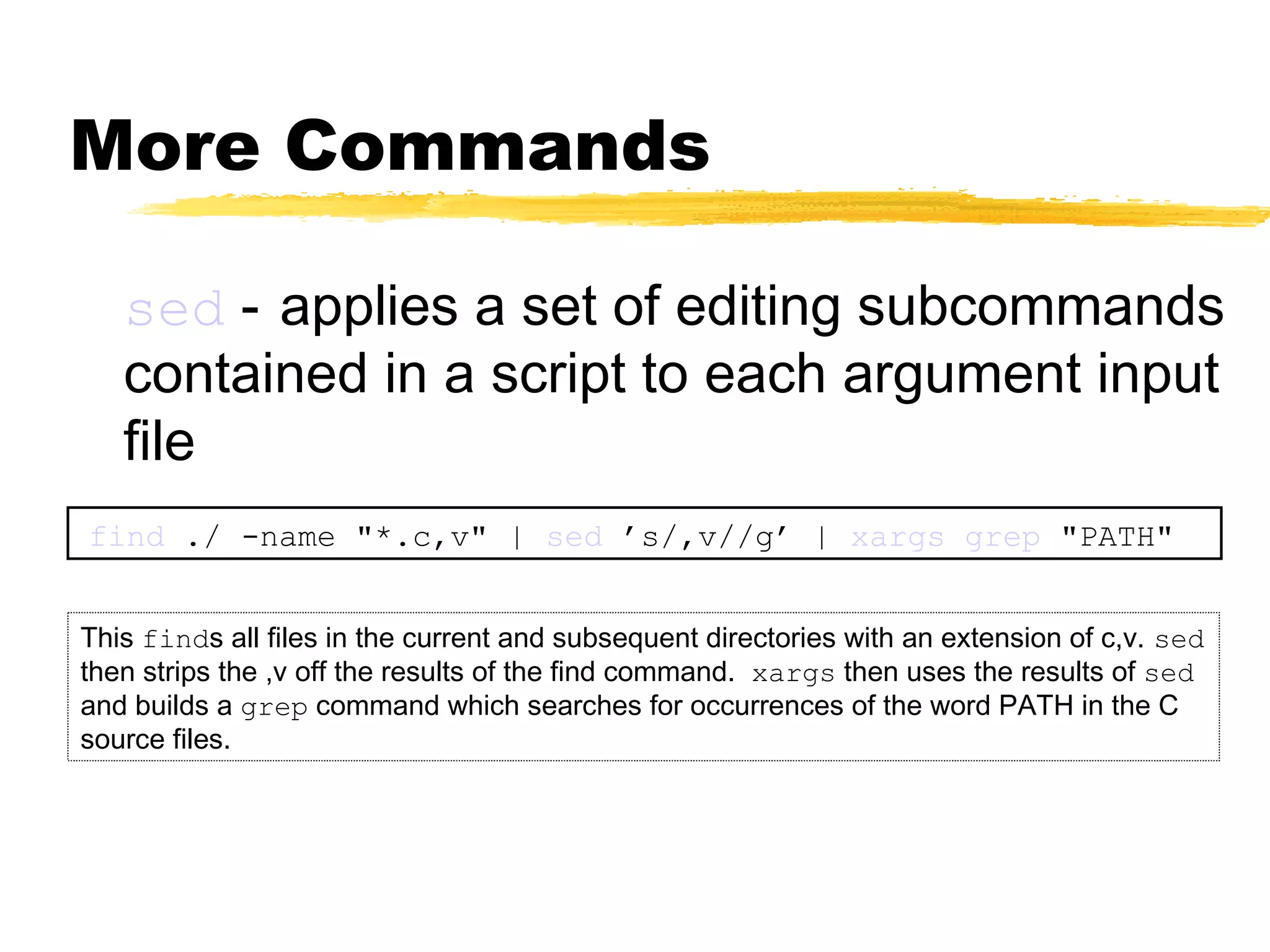 More Commands

   sed - applies a set of editing subcommands
   contained in a script to each argument input
   file
find ./ -name "*.c,v" | sed ’s/,v//g’ | xargs grep "PATH"


This finds all files in the current and subsequent directories with an extension of c,v. sed
then strips the ,v off the results of the find command. xargs then uses the results of sed
and builds a grep command which searches for occurrences of the word PATH in the C
source files.
 