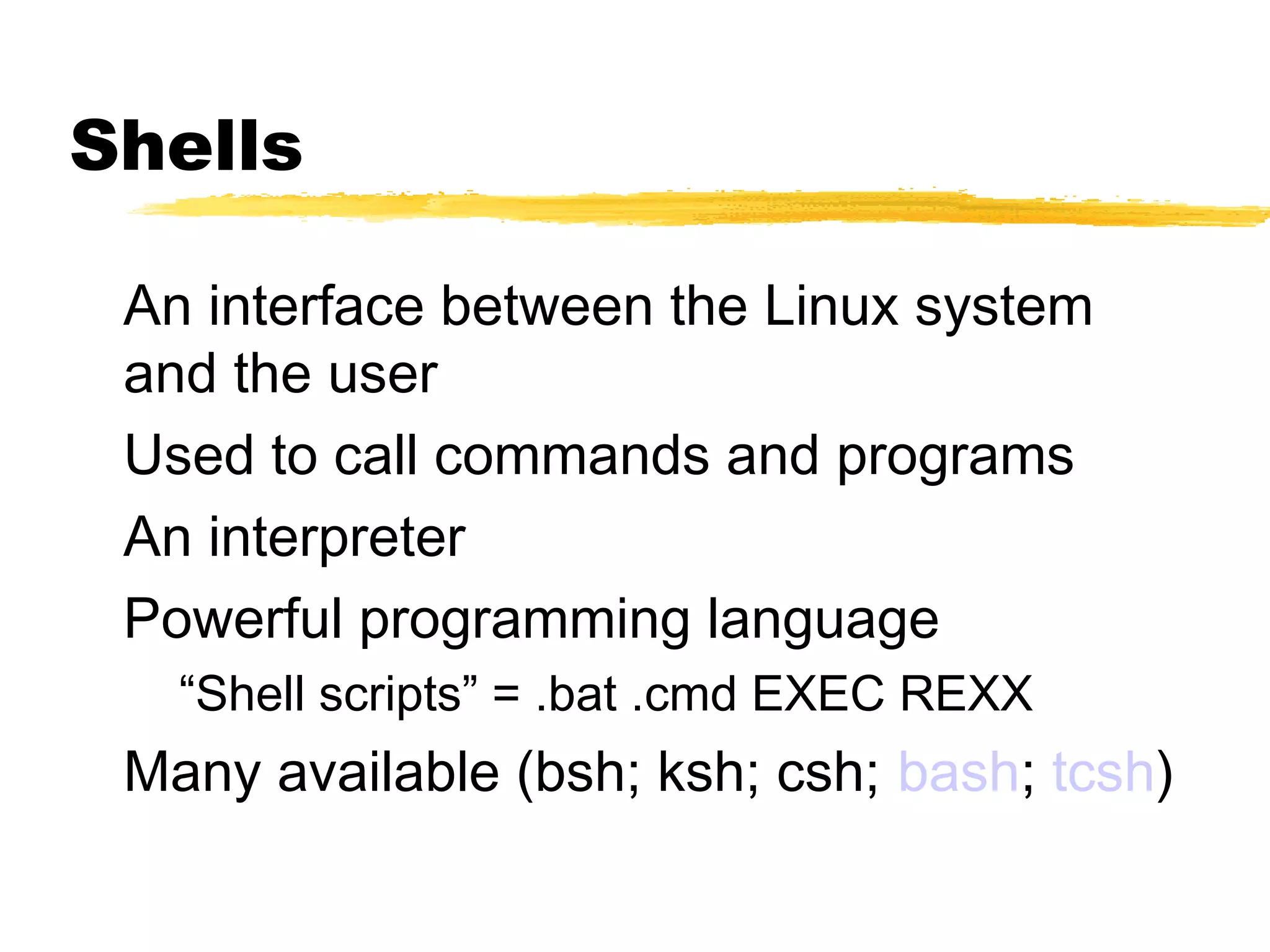 Shells

 An interface between the Linux system
 and the user
 Used to call commands and programs
 An interpreter
 Powerful programming language
   “Shell scripts” = .bat .cmd EXEC REXX
 Many available (bsh; ksh; csh; bash; tcsh)
 